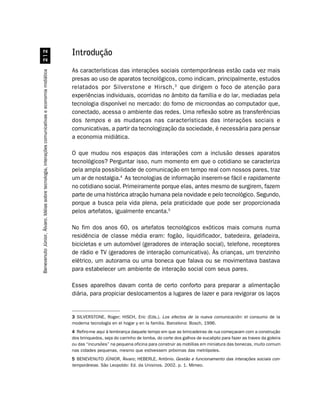 Introdução
                                                    


                                                                                                    As características das interações sociais contemporâneas estão cada vez mais
Benevenuto Júnior, Álvaro. Idéias sobre tecnologia, interações comunicativas e economia midiática




                                                                                                    presas ao uso de aparatos tecnológicos, como indicam, principalmente, estudos
                                                                                                    relatados por Silverstone e Hirsch, 3 que dirigem o foco de atenção para
                                                                                                    experiências individuais, ocorridas no âmbito da família e do lar, mediadas pela
                                                                                                    tecnologia disponível no mercado: do forno de microondas ao computador que,
                                                                                                    conectado, acessa o ambiente das redes. Uma reflexão sobre as transferências
                                                                                                    dos tempos e as mudanças nas características das interações sociais e
                                                                                                    comunicativas, a partir da tecnologização da sociedade, é necessária para pensar
                                                                                                    a economia midiática.

                                                                                                    O que mudou nos espaços das interações com a inclusão desses aparatos
                                                                                                    tecnológicos? Perguntar isso, num momento em que o cotidiano se caracteriza
                                                                                                    pela ampla possibilidade de comunicação em tempo real com nossos pares, traz
                                                                                                    um ar de nostalgia.4 As tecnologias de informação inserem-se fácil e rapidamente
                                                                                                    no cotidiano social. Primeiramente porque elas, antes mesmo de surgirem, fazem
                                                                                                    parte de uma histórica atração humana pela novidade e pelo tecnológico. Segundo,
                                                                                                    porque a busca pela vida plena, pela praticidade que pode ser proporcionada
                                                                                                    pelos artefatos, igualmente encanta.5

                                                                                                    No fim dos anos 60, os artefatos tecnológicos exóticos mais comuns numa
                                                                                                    residência de classe média eram: fogão, liquidificador, batedeira, geladeira,
                                                                                                    bicicletas e um automóvel (geradores de interação social), telefone, receptores
                                                                                                    de rádio e TV (geradores de interação comunicativa). Às crianças, um trenzinho
                                                                                                    elétrico, um autorama ou uma boneca que falava ou se movimentava bastava
                                                                                                    para estabelecer um ambiente de interação social com seus pares.

                                                                                                    Esses aparelhos davam conta de certo conforto para preparar a alimentação
                                                                                                    diária, para propiciar deslocamentos a lugares de lazer e para revigorar os laços


                                                                                                    3 SILVERSTONE, Roger; HISCH, Eric (Eds.). Los efectos de la nueva comunicación: el consumo de la
                                                                                                    moderna tecnología en el hogar y en la familia. Barcelona: Bosch, 1996.
                                                                                                    4 Refiro-me aqui à lembrança daquele tempo em que as brincadeiras de rua começavam com a construção
                                                                                                    dos brinquedos, seja do carrinho de lomba, do corte dos galhos de eucalipto para fazer as traves da goleira
                                                                                                    ou das “incursões” na pequena oficina para construir as mobílias em miniatura das bonecas, muito comum
                                                                                                    nas cidades pequenas, mesmo que estivessem próximas das metrópoles.
                                                                                                    5 BENEVENUTO JÚNIOR, Álvaro; HEBERLE, Antônio. Gestão e funcionamento das interações sociais con-
                                                                                                    temporâneas. São Leopoldo: Ed. da Unisinos. 2002. p. 1. Mimeo.
 