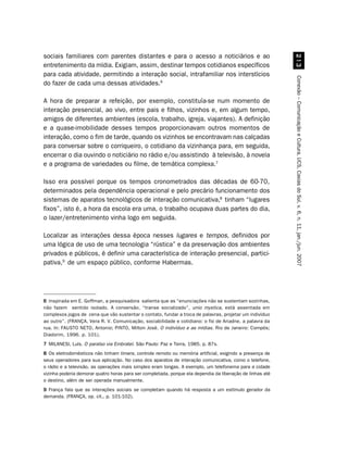 sociais familiares com parentes distantes e para o acesso a noticiários e ao




                                                                                                             !
entretenimento da mídia. Exigiam, assim, destinar tempos cotidianos específicos
para cada atividade, permitindo a interação social, intrafamiliar nos interstícios




                                                                                                           Conexão – Comunicação e Cultura, UCS, Caxias do Sul, v. 6, n. 11, jan./jun. 2007
do fazer de cada uma dessas atividades.6

A hora de preparar a refeição, por exemplo, constituía-se num momento de
interação presencial, ao vivo, entre pais e filhos, vizinhos e, em algum tempo,
amigos de diferentes ambientes (escola, trabalho, igreja, viajantes). A definição
e a quase-imobilidade desses tempos proporcionavam outros momentos de
interação, como o fim de tarde, quando os vizinhos se encontravam nas calçadas
para conversar sobre o corriqueiro, o cotidiano da vizinhança para, em seguida,
encerrar o dia ouvindo o noticiário no rádio e/ou assistindo à televisão, à novela
e a programa de variedades ou filme, de temática complexa.7

Isso era possível porque os tempos cronometrados das décadas de 60-70,
determinados pela dependência operacional e pelo precário funcionamento dos
sistemas de aparatos tecnológicos de interação comunicativa,8 tinham “lugares
fixos”, isto é, a hora da escola era uma, o trabalho ocupava duas partes do dia,
o lazer/entretenimento vinha logo em seguida.

Localizar as interações dessa época nesses lugares e tempos, definidos por
uma lógica de uso de uma tecnologia “rústica” e da preservação dos ambientes
privados e públicos, é definir uma característica de interação presencial, partici-
pativa,9 de um espaço público, conforme Habermas.




6 Inspirada em E. Goffman, a pesquisadora salienta que as “enunciações não se sustentam sozinhas,
não fazem sentido isolado. A conversão, “transe socializado”, unio mystica, está assentada em
complexos jogos de cena que vão sustentar o contato, fundar a troca de palavras, projetar um indivíduo
ao outro”. (FRANÇA, Vera R. V. Comunicação, sociabilidade e cotidiano: o fio de Ariadne, a palavra da
rua. In: FAUSTO NETO, Antonio; PINTO, Milton José. O indivíduo e as mídias. Rio de Janeiro: Compós;
Diadorim, 1996. p. 101).
7 MILANESI, Luís. O paraíso via Embratel. São Paulo: Paz e Terra, 1985. p. 87s.
8 Os eletrodomésticos não tinham timers, controle remoto ou memória artificial, exigindo a presença de
seus operadores para sua aplicação. No caso dos aparatos de interação comunicativa, como o telefone,
o rádio e a televisão, as operações mais simples eram longas. A exemplo, um telefonema para a cidade
vizinha poderia demorar quatro horas para ser completada, porque ela dependia da liberação de linhas até
o destino, além de ser operada manualmente.
9 França fala que as interações sociais se completam quando há resposta a um estímulo gerador da
demanda. (FRANÇA, op. cit., p. 101-102).
 