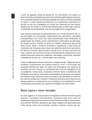 A partir da segunda metade da década de 70, centralmente nos países em
                                                    
                                                                                                    desenvolvimento, acompanhou-se outro movimento da modernização da economia,
                                                                                                    com o acelerado processo de multinacionalização da indústria e da fácil mobilidade
Benevenuto Júnior, Álvaro. Idéias sobre tecnologia, interações comunicativas e economia midiática




                                                                                                    do capital. A marca nacional se transformou em multinacional, modificando os
                                                                                                    tempos da vida dos empregados em função das diferenças de fuso horário.
                                                                                                    Significa que, ao transferir o controle administrativo para um outro lugar, distante,
                                                                                                    as definições da temporalidade local das interações foram reorganizadas.

                                                                                                    Esse processo aconteceu concomitantemente com o desenvolvimento das no-
                                                                                                    vas tecnologias de comunicação, fundamentais para administrar instituições
                                                                                                    contemporâneas, sem locais fixos. Essa transformação incide diretamente na
                                                                                                    reorganização dos tempos sociais característicos e particulares de cada lugar.
                                                                                                    Da mesma maneira, interfere no tempo do trabalho, ampliando-o para as 24
                                                                                                    horas do dia. Muda o tempo da brincadeira, substituindo a ação lúdica de
                                                                                                    construção dos brinquedos pela compra de aparelhos eletrônicos automotivos
                                                                                                    em oferta no mercado. Muda também o tempo do lar, ao trazer para dentro de
                                                                                                    casa o conforto dos controles remotos (eletrodomésticos programáveis) e das
                                                                                                    opções pré-prontas (alimentos congelados, telentregas, restaurantes, ingressos
                                                                                                    a espetáculos de arte, etc.), marcas desse outro momento.

                                                                                                    A nova configuração do tempo reestruturou o espaço privado, integrando nele as
                                                                                                    atividades características dos espaços públicos, como a continuação das
                                                                                                    atividades profissionais (agora em rede) e as brincadeiras, que deixaram de
                                                                                                    acontecer nas ruas e praças, se transferindo para a tela de videogames ou de
                                                                                                    computadores, muitas vezes, conectados à internet. Muda a característica das
                                                                                                    interações comunicativas, presenciais e participativas. As conversas com pessoas
                                                                                                    que estavam longe, feitas por cartas e ao telefone, são efetivadas em real time,
                                                                                                    por meio da conexão com a internet. A referência definidora dos limites entre os
                                                                                                    espaços públicos e privados dilui(u)-se na calçada da rua e transfere(iu)-se para
                                                                                                    a capacidade processadora dos aparatos tecnológicos da comunicação.


                                                                                                    Novos lugares e novas interações
                                                                                                    Os novos lugares e as novas formas de interação têm oferecido elementos para
                                                                                                    observar a sociedade contemporânea. Começando pela forma como se
                                                                                                    estabelecem a gestão e o funcionamento das interações sociais e comunicativas.
                                                                                                    Num primeiro momento, percebe-se que essas relações são gerenciadas pela
                                                                                                    mídia. Grosso modo, elas acontecem quando o indivíduo convoca seu par,
 