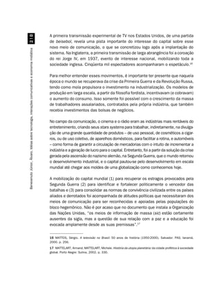 A primeira transmissão experimental de TV nos Estados Unidos, de uma partida
                                                    
                                                                                                    de beisebol, revela uma pista importante do interesse do capital sobre esse
                                                                                                    novo meio de comunicação, o que se concretizou logo após a implantação do
Benevenuto Júnior, Álvaro. Idéias sobre tecnologia, interações comunicativas e economia midiática




                                                                                                    sistema. Na Inglaterra, a primeira transmissão de larga abrangência foi a coroação
                                                                                                    do rei Jorge IV, em 1937, evento de interesse nacional, mobilizando toda a
                                                                                                    sociedade inglesa. Cinqüenta mil espectadores acompanharam o espetáculo.16

                                                                                                    Para melhor entender esses movimentos, é importante ter presente que naquela
                                                                                                    época o mundo se recuperava da crise da Primeira Guerra e da Revolução Russa,
                                                                                                    tendo como mola propulsora o investimento na industrialização. Os modelos de
                                                                                                    produção em larga escala, a partir da filosofia fordista, incentivavam (e cobravam)
                                                                                                    o aumento do consumo. Isso somente foi possível com o crescimento da massa
                                                                                                    de trabalhadores assalariados, contratados pela própria indústria, que também
                                                                                                    recebia investimentos das bolsas de negócios.

                                                                                                    No campo da comunicação, o cinema e o rádio eram as indústrias mais rentáveis do
                                                                                                    entretenimento, criando seus stars systems para trabalhar, indiretamente, na divulga-
                                                                                                    ção de uma grande quantidade de produtos – de uso pessoal, de cosméticos a cigar-
                                                                                                    ros, ou de uso coletivo, de aparelhos domésticos, para facilitar a rotina, e automóveis
                                                                                                    – como forma de garantir a circulação de mercadorias com o intuito de incrementar a
                                                                                                    indústria e a geração de lucro para o capital. Entretanto, foi a partir da solução da crise
                                                                                                    gerada pela ascensão do nazismo alemão, na Segunda Guerra, que o mundo retomou
                                                                                                    o desenvolvimento industrial, e o capital pautou-se pelo desenvolvimento em escala
                                                                                                    mundial até chegar aos moldes de uma globalização como conhecemos hoje.

                                                                                                    A mobilização do capital mundial (1) para recuperar os estragos provocados pela
                                                                                                    Segunda Guerra (2) para identificar e fortalecer politicamente o vencedor das
                                                                                                    batalhas e (3) para consolidar as normas de convivência civilizada entre os países
                                                                                                    aliados e derrotados foi acompanhada de atitudes políticas que necessitaram dos
                                                                                                    meios de comunicação para ser reconhecidas e apoiadas pelas populações do
                                                                                                    bloco hegemônico. Não é por acaso que no documento que instala a Organização
                                                                                                    das Nações Unidas, “os meios de informação de massa (sic) estão certamente
                                                                                                    ausentes da sigla, mas a questão de sua relação com a paz e a educação foi
                                                                                                    evocada amplamente desde as suas premissas”.17


                                                                                                    16 MATTOS, Sérgio. A televisão no Brasil: 50 anos de história (1950-2000). Salvador: PAS; Ianamá,
                                                                                                    2000. p. 256.
                                                                                                    17 MATTELART, Armand; MATTELART, Michele. História da utopia planetária: da cidade profética à sociedade
                                                                                                    global. Porto Alegre: Sulina, 2002. p. 330.
 