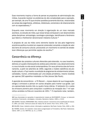 Esse movimento inspirou a forma de pensar as propostas de administração das




                                                                                                             '
mídias, buscando resolver os problemas de alta complexidade para a operação,
por exemplo, de uma TV (que envolve questões puramente técnicas, relacionadas




                                                                                                           Conexão – Comunicação e Cultura, UCS, Caxias do Sul, v. 6, n. 11, jan./jun. 2007
ao campo das engenharias, artísticas, intelectuais, comerciais e de relacionamento
com os espectadores).18

Enquanto esse movimento em direção à organização de um novo mercado
acontece, os estudos de mídia, que nesse tempo começavam a ser desenvolvidos
pelas disciplinas: antropologia, sociologia e psicologia, identificaram o fenômeno
que Adorno e Horkheimer denominaram Indústria Cultural.19

A proposta de uso da mídia como elemento basilar da luta pela hegemonia
econômico-política mundial (em especial a televisão) consolida a relação de valor
dos bens de consumo cultural, provocando um movimento no sentido de estabe-
lecer diferenças que permitirão opções de escolha.20


Concorrência na diferença
A variedade dos produtos culturais oferecidos pela televisão, no caso brasileiro,
delineia um quadro interessante de análise para entender o seu desenvolvimento
e a sua inclusão na vida social contemporânea. Em seus primeiros dias de funcio-
namento, a partir de setembro de 1950, seguindo o modelo radiofônico de pro-
dução cultural, a Tupi investiu na exibição de programas de entretenimento (shows,
variedades, humor), entremeados por uma edição jornalística, mesmo recebida
por apenas 200 aparelhos instalados no País (leia-se São Paulo).

A aparição da concorrência – a TV Record –, meses depois de sua inauguração,
obrigou a emissora a pensar em outras atrações para manter sua grade, que
era apresentada durante três ou quatro horas diárias. O teleteatro foi a saída
da emissora pioneira para conquistar a audiência da recepção dos 7 mil apa-
relhos vendidos no País em novembro de 1951.21 É importante notar, também,


18 Essa diversidade de operações é especialmente tratada por BUSTAMANTE, Enrique. La televisión
económica: financiación, estrategias y mercados. Barcelona: Gedisa, 1999. p. 14-20.
19 ADORNO, Theodor; HORKHEIMER, Max. Indústria cultural: o iluminismo como mistificação de massas.
In: LIMA, Luis Costa. Teoria da cultura de massa. Rio de Janeiro: Paz e Terra, 1978. p. 162.
20 BOLAÑO, Cesar. Indústria cultural, informação e capitalismo. São Paulo: Hucitec; Polis, 2000. p. 204.
21 REIMÃO, Sandra. Em instantes: notas sobre a programação na TV brasileira. São Paulo: Salesianas;
Cabral, 1997. p. 21 e MATTOS, op. cit., p. 93-95.
 