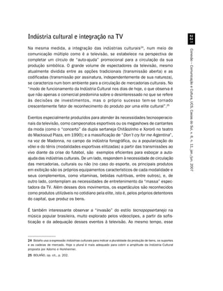 Indústria cultural e integração na TV




                                                                                                               
Na mesma medida, a integração das indústrias culturais24, num meio de




                                                                                                             Conexão – Comunicação e Cultura, UCS, Caxias do Sul, v. 6, n. 11, jan./jun. 2007
comunicação múltiplo como é a televisão, se estabelece na perspectiva de
completar um círculo de “auto-ajuda” promocional para a circulação da sua
produção simbólica. O grande volume de espectadores da televisão, mesmo
atualmente dividida entre as opções tradicionais (transmissão aberta) e as
codificadas (transmissão por assinatura, independentemente de sua natureza),
se caracteriza num bom ambiente para a circulação de mercadorias culturais. No
“modo de funcionamento da Indústria Cultural nos dias de hoje, o que observa é
que não apenas o comercial predomina sobre o desinteressado no que se refere
às decisões de investimentos, mas o próprio sucesso tem-se tornado
crescentemente fator de reconhecimento do produto por uma elite cultural”.25

Eventos especialmente produzidos para atender às necessidades tecnooperacio-
nais da televisão, como campeonatos esportivos ou os megashows de cantantes
da moda (como o “concerto” da dupla sertaneja Chitãozinho e Xororó no teatro
do Macksoud Plaza, em 1990); e a massificação de “Don’t cry for me Argentina”,
na voz de Madonna, no campo da indústria fonográfica, ou a popularização do
vôlei e do tênis (modalidades esportivas elitizadas) a partir das transmissões ao
vivo diante da crise do futebol, são exemplos eficientes para esboçar a auto-
ajuda das indústrias culturais. De um lado, respondem à necessidade de circulação
das mercadorias, culturais ou não (no caso do esporte, os principais produtos
em exibição são os próprios equipamentos característicos de cada modalidade e
seus complementos, como vitaminas, bebidas nutritivas, entre outros), e, de
outro lado, contemplam as necessidades de entretenimento da “massa” espec-
tadora da TV. Além desses dois movimentos, os espetáculos são reconhecidos
como produtos utilizáveis no cotidiano pela elite, isto é, pelos próprios detentores
do capital, que produz os bens.

É também interessante observar a “invasão” do estilo tecnopopsertanejo na
música popular brasileira, muito explorado pelos videoclipes, a partir da sofis-
ticação e da adequação desses eventos à televisão. Ao mesmo tempo, esse



24 Bolaño usa a expressão indústrias culturais para indicar a pluralidade da produção de bens, os suportes
e as cadeias de mercado. Hoje o plural é mais adequado para cobrir a amplitude da Indústria Cultural
proposta por Adorno e Horkheimer.
25 BOLAÑO, op. cit., p. 202.
 
