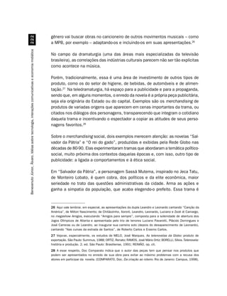 gênero vai buscar obras no cancioneiro de outros movimentos musicais – como
                                                                                                    a MPB, por exemplo – adaptando-os e incluindo-os em suas apresentações.26
Benevenuto Júnior, Álvaro. Idéias sobre tecnologia, interações comunicativas e economia midiática




                                                                                                    No campo da dramaturgia (uma das áreas mais especializadas da televisão
                                                                                                    brasileira), as correlações das indústrias culturais parecem não ser tão explícitas
                                                                                                    como acontece na música.

                                                                                                    Porém, tradicionalmente, essa é uma área de investimento de outros tipos de
                                                                                                    produto, como os do setor de higiene, de bebidas, de automóveis e de alimen-
                                                                                                    tação.27 Na teledramaturgia, há espaço para a publicidade e para a propaganda,
                                                                                                    sendo que, em alguns momentos, o enredo da novela é a própria peça publicitária,
                                                                                                    seja ela originária do Estado ou do capital. Exemplos são os merchandising de
                                                                                                    produtos de variadas origens que aparecem em cenas importantes da trama, ou
                                                                                                    citados nos diálogos dos personagens, transparecendo que integram o cotidiano
                                                                                                    daquela trama e incentivando o espectador a copiar as atitudes de seus perso-
                                                                                                    nagens favoritos.28

                                                                                                    Sobre o merchandising social, dois exemplos merecem atenção: as novelas “Sal-
                                                                                                    vador da Pátria” e “O rei do gado”, produzidas e exibidas pela Rede Globo nas
                                                                                                    décadas de 80-90. Elas experimentaram tramas que abordaram a temática político-
                                                                                                    social, muito próxima dos contextos daquelas épocas e, com isso, outro tipo de
                                                                                                    publicidade: a ligada a comportamentos e à ética social.

                                                                                                    Em “Salvador da Pátria”, a personagem Sassá Mutema, inspirado no Jeca Tatu,
                                                                                                    de Monteiro Lobato, é quem cobra, dos políticos e da elite econômica, maior
                                                                                                    seriedade no trato das questões administrativas da cidade. Arma as ações e
                                                                                                    ganha a simpatia da população, que acaba elegendo-o prefeito. Essa trama é



                                                                                                    26 Aqui vale lembrar, em especial, as apresentações da dupla Leandro e Leonardo cantando “Canção da
                                                                                                    América”, de Milton Nascimento; de Chitãozinho, Xororó, Leandro, Leonardo, Luciano e Zezé di Camargo,
                                                                                                    no megashow Amigos, executando “Amigos para sempre”, composta para a solenidade de abertura dos
                                                                                                    Jogos Olímpicos de Atlanta e apresentada pelo trio de tenores Luciano Pavarotti, Plácido Domingues e
                                                                                                    José Carreras ou de Leandro, ao inaugurar sua carreira solo (depois do desaparecimento de Leonardo),
                                                                                                    cantando “Nas curvas da estrada de Santos”, de Roberto Carlos e Erasmo Carlos.
                                                                                                    27 Veja-se, especialmente, os estudos de MELO, José Marques. As telenovelas da Globo: produto de
                                                                                                    exportação. São Paulo: Summus, 1988; ORTIZ, Renato; RAMOS, José Mário Ortiz; BORELLI, Sílvia. Telenovela:
                                                                                                    história e produção. 2. ed. São Paulo: Brasiliense, 1991; REIMÃO, op. cit.
                                                                                                    28 A esse respeito, Doc Comparato indica que o autor das peças tem que pensar nos produtos que
                                                                                                    podem ser apresentados no enredo de sua obra para evitar ao máximo problemas com a recusa dos
                                                                                                    atores em participar da novela. (COMPARATO, Doc. Da criação ao roteiro. Rio de Janeiro: Campus, 1998).
 