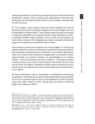 apresentada exatamente na época que antecede a primeira rodada das eleições
presidenciais, quando o País se pautava pela organização da economia, pela




                                                                                                                  !
moralização das instituições públicas e pelo fim dos privilégios oferecidos para




                                                                                                                Conexão – Comunicação e Cultura, UCS, Caxias do Sul, v. 6, n. 11, jan./jun. 2007
as elites nacionais.

Em “O rei do gado”, o autor chegou ao ponto de misturar realidade com ficção de
tal forma que até mesmo os políticos dialogaram com as personagens por meio
de publicações na imprensa diária.29 Essa atitude ousada da equipe que escreveu
a novela deu publicidade a uma questão de ordem social importante: em 1997,
a sociedade brasileira exigia seriedade e ética no trato da coisa pública e já
havia iniciado o processo de investigação para reduzir a corrupção revelada pelo
processo de impedimento do presidente Collor de Melo.

Outra relação do capital com a televisão, que merece resgate, é o interesse da
indústria eletrônica no veículo. A televisão foi a plataforma dos grandes desafios
para a pesquisa e o desenvolvimento da eletrônica, o que sinaliza a dependência
mútua. Se o sistema rádio representou a largada para a comunicação mundial,
experimentando, num primeiro momento, as possibilidades de um sistema
rentável – tanto para hardware como para os software –, a televisão consolidou
a indústria porque, ao se mostrar mais complexa e mais atrativa do que o rádio
(ela dá acesso às imagens), possibilitou também resolver problemas de trans-
missão sonora. Isso significa economia e racionalização para o desenvolvimen-
to de projetos.

Na mesma intensidade, implica a manutenção e a ampliação de mercado para
os receptores, informação que se constrói pelos dados históricos dos aparelhos
de TV em uso no Brasil nesses 50 anos: os 200 aparelhos em 1950 se multipli-
caram para 4.584 milhões em 1970, subindo para 30 milhões em 1990 até
chegar a 55 milhões em 2002.30




29 Especialmente a novela “O rei do gado”, de Benedito Ruy Barbosa, exibida a partir de janeiro de 1997,
que, na cena do funeral do senador Caxias, contou com a atuação de políticos eleitos para aquela legislatura,
além de exibir cenas de discursos proferidos na própria casa legislativa. (HAMBURGER, Esther. Política e
novela. In: BUCCI, Eugênio (Org.). A TV aos 50: criticando a televisão brasileira no seu cinqüentenário. São
Paulo: Fundação Perseu Abramo, 2000. p. 25-48).
30 MATTOS, op. cit., p. 95, sendo os dados de 2002 uma estimativa apoiada nas informações da
Associação Brasileira da Indústria Elétrica e Eletrônica. (Abinee). Disponível em: htpp://
                                                                  .
www.abinee.com.br. Acesso em: 2 ago. 2002.
 