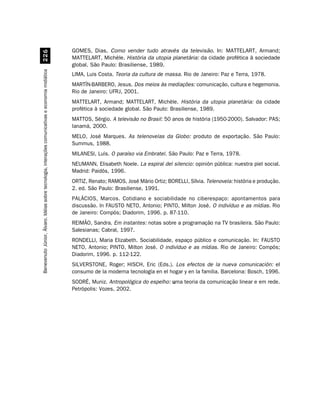 GOMES, Dias. Como vender tudo através da televisão. In: MATTELART, Armand;
                                                    $
                                                                                                    MATTELART, Michèle. História da utopia planetária: da cidade profética à sociedade
                                                                                                    global. São Paulo: Brasiliense, 1989.
Benevenuto Júnior, Álvaro. Idéias sobre tecnologia, interações comunicativas e economia midiática




                                                                                                    LIMA, Luis Costa. Teoria da cultura de massa. Rio de Janeiro: Paz e Terra, 1978.
                                                                                                    MARTÍN-BARBERO, Jesus. Dos meios às mediações: comunicação, cultura e hegemonia.
                                                                                                    Rio de Janeiro: UFRJ, 2001.
                                                                                                    MATTELART, Armand; MATTELART, Michèle. História da utopia planetária: da cidade
                                                                                                    profética à sociedade global. São Paulo: Brasiliense, 1989.
                                                                                                    MATTOS, Sérgio. A televisão no Brasil: 50 anos de história (1950-2000). Salvador: PAS;
                                                                                                    Ianamá, 2000.
                                                                                                    MELO, José Marques. As telenovelas da Globo: produto de exportação. São Paulo:
                                                                                                    Summus, 1988.
                                                                                                    MILANESI, Luís. O paraíso via Embratel. São Paulo: Paz e Terra, 1978.
                                                                                                    NEUMANN, Elisabeth Noele. La espiral del silencio: opinión pública: nuestra piel social.
                                                                                                    Madrid: Paidós, 1996.
                                                                                                    ORTIZ, Renato; RAMOS, José Mário Ortiz; BORELLI, Sílvia. Telenovela: história e produção.
                                                                                                    2. ed. São Paulo: Brasiliense, 1991.
                                                                                                    PALÁCIOS, Marcos. Cotidiano e sociabilidade no ciberespaço: apontamentos para
                                                                                                    discussão. In FAUSTO NETO, Antonio; PINTO, Milton José. O indivíduo e as mídias. Rio
                                                                                                    de Janeiro: Compós; Diadorim, 1996. p. 87-110.
                                                                                                    REIMÃO, Sandra. Em instantes: notas sobre a programação na TV brasileira. São Paulo:
                                                                                                    Salesianas; Cabral, 1997.
                                                                                                    RONDELLI, Maria Elizabeth. Sociabilidade, espaço público e comunicação. In: FAUSTO
                                                                                                    NETO, Antonio; PINTO, Milton José. O indivíduo e as mídias. Rio de Janeiro: Compós;
                                                                                                    Diadorim, 1996. p. 112-122.
                                                                                                    SILVERSTONE, Roger; HISCH, Eric (Eds.). Los efectos de la nueva comunicación: el
                                                                                                    consumo de la moderna tecnología en el hogar y en la familia. Barcelona: Bosch, 1996.
                                                                                                    SODRÉ, Muniz. Antropológica do espelho: u
                                                                                                                                            uma teoria da comunicação linear e em rede.
                                                                                                    Petrópolis: Vozes, 2002.
 