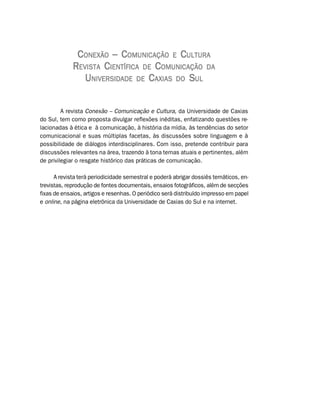 CONEXÃO – COMUNICAÇÃO E CULTURA
             REVISTA CIENTÍFICA DE COMUNICAÇÃO DA
                UNIVERSIDADE DE CAXIAS DO SUL


         A revista Conexão – Comunicação e Cultura, da Universidade de Caxias
do Sul, tem como proposta divulgar reflexões inéditas, enfatizando questões re-
lacionadas à ética e à comunicação, à história da mídia, às tendências do setor
comunicacional e suas múltiplas facetas, às discussões sobre linguagem e à
possibilidade de diálogos interdisciplinares. Com isso, pretende contribuir para
discussões relevantes na área, trazendo à tona temas atuais e pertinentes, além
de privilegiar o resgate histórico das práticas de comunicação.

      A revista terá periodicidade semestral e poderá abrigar dossiês temáticos, en-
trevistas, reprodução de fontes documentais, ensaios fotográficos, além de secções
fixas de ensaios, artigos e resenhas. O periódico será distribuído impresso em papel
e online, na página eletrônica da Universidade de Caxias do Sul e na internet.
 
