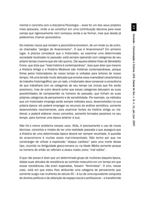 mental e concreta com a disciplina Psicologia – esse foi um dos seus projetos




                                                                                                 !
mais pessoais, vindo a se constituir em uma contribuição decisiva para esse
campo que rigorosamente nem começou ainda a se formar, mas que desde já




                                                                                       Conexão – Comunicação e Cultura, UCS, Caxias do Sul, v. 6, n. 11, jan./jun. 2007
poderemos chamar psicoistória.

Os maiores riscos que rondam a psicoistória envolvem, de um modo ou de outro,
os chamados “perigos do Anacronismo”. O que é Anacronismo? Em primeiro
lugar, é preciso considerar que o historiador, ao examinar uma determinada
sociedade localizada no passado, está sempre operando com categorias de seu
próprio tempo (mesmo que ele não queira). Daí aquela célebre frase de Benedetto
Croce, que dizia que “toda história é contemporânea”. Isso quer dizer que mesmo
a História Antiga e a História Medieval são histórias contemporâneas, porque
feitas pelos historiadores de nosso tempo (e voltadas para leitores de nosso
tempo). Há uma tensão muito delicada que envolve essa inarredável característica
do trabalho historiográfico: por um lado, o historiador deve conservar a consciência
de que trabalhará com as categorias de seu tempo (as únicas que lhe serão
possíveis), mas de outro deverá evitar que essas categorias deturpem as suas
possibilidades de compreender os homens do passado, que tinham as suas
próprias categorias de pensamento e de sensibilidade. Por exemplo, os métodos
que um historiador emprega serão sempre métodos seus, desenvolvidos na sua
própria época: ele poderá empregar os recursos da análise semiótica, somente
desenvolvidos recentemente, para examinar fontes da história antiga ou me-
dieval; e poderá elaborar novos conceitos, somente tornados possíveis no seu
tempo, para iluminar uma época anterior à sua.

Não há o menor problema nesses usos. Aliás, é precisamente o uso de novas
técnicas, conceitos e modos de ver uma realidade passada o que assegura que
a História de uma determinada época deverá ser sempre recontada. A questão
do anacronismo é muitas vezes mal-interpretada. Não tenho por que me
constranger de utilizar a expressão “ataque cardíaco” para uma morte desse
tipo, ocorrida na Antiguidade greco-romana ou na Idade Média somente porque
os homens de então se referiam a esses males como “mal súbito”.

O que não posso é dizer que um determinado grupo de mulheres daquela época,
dadas suas atitudes de resistência ao controle masculino em um tempo em que
essas resistências não eram esperadas, fossem “feministas”. O erro, nesse
caso, está em que estou lhes atribuindo uma categoria de pensamento que
somente surgiu nas mulheres do século XX – à luz de uma equivalente conquista
de direitos políticos e de obtenção de espaço social e profissional – e transferindo
 