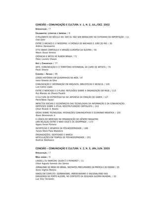 CONEXÃO – COMUNICAÇÃO E CULTURA. V. 1, N. 2, JUL./DEZ. 2002
A PRESENTAÇÃO / 7
C RUZAMENTOS: LITERATURA    E IMPRENSA   /9
O POLEMISTA DO SÉCULO XIX: SER OU NÃO SER BRASILEIRO NO COTIDIANO DA IMPORTAÇÃO / 11
Cida Golin
ENTRE O ARCAICO E O MODERNO: A CRÔNICA DE MACHADO E JOÃO DO RIO / 35
Antônio Sanseverino
OTTO MARIA CARPEAUX E A MISSÃO EUROPÉIA DA ÁUSTRIA / 55
Mauro Souza Ventura
CRÔNICAS E MITOS DE RUBEM BRAGA / 71
Flávio Loureiro Chaves
A RTE    E   COMUNICAÇÃO / 77
ARTE, COMUNICAÇÃO E O TERRITÓRIO INTERMIDIAL DO LIVRO DE ARTISTA / 79
Paulo Silveira
C ONEXÕES – ARTIGOS / 95
LENDO HISTÓRIAS EM QUADRINHOS NA WEB / 97
Ivana Almeida da Silva
COMUNICAÇÃO E INFORMAÇÃO EM ARQUIVOS, BIBLIOTECAS E MUSEUS / 105
Luís Carlos Lopes
ENTRE O MERCADO E O PLANO: REFLEXÕES SOBRE A ORGANIZAÇÃO EM REDE / 113
Ruy Marcelo de Oliveira Pauletti
A CULTURA DA ESTRATÉGIA NA VIA JAPONESA DA CRIAÇÃO DO SABER / 127
Pierre-Marie Fayard
IMPACTOS SOCIAIS E ECONÔMICOS DAS TECNOLOGIAS DA INFORMAÇÃO E DA COMUNICAÇÃO:
HIPÓTESES SOBRE A ATUAL REESTRUTURAÇÃO CAPITALISTA / 143
César Ricardo S. Bolaño
IDÉIAS SOBRE TECNOLOGIA, INTERAÇÕES COMUNICATIVAS E ECONOMIA MIDIÁTICA / 155
Álvaro Benevenuto Jr.
A LÓGICA DO MERCADO NA ORGANIZAÇÃO DO GÊNERO MAGAZINE:
UMA RELAÇÃO ENTRE O MAIS VOCÊ E OS SHOPPINGS / 173
Najara Ferrari Pinheiro
INCERTEZAS E DESAFIOS DA PÓS-MODERNIDADE / 189
Tarsila Maria Pasa Madalena
ORGANIZAÇÕES, IDENTIDADE E MARCA:
ARTICULAÇÕES EM TEMPOS DE PÓS-MODERNIDADE / 201
Rudimar Baldissera


CONEXÃO – COMUNICAÇÃO E CULTURA. V. 2, N. 3, JAN./JUN. 2003
A PRESENTAÇÃO / 7
M ÍDIA   SONORA   /9
LANDELL OU MARCONI: QUEM É O PIONEIRO? / 11
César Augusto Azevedo dos Santos
JORNALISMO DE RÁDIO NO BRASIL: INSTANTES PRECURSORES DA PRÁTICA E DO ENSINO / 25
Sonia Virgínia Moreira
ISMOS EM CONFLITO: GERMANISMO, AMERICANISMO E NACIONALISMO NAS
EMISSORAS DE PORTO ALEGRE, NO CONTEXTO DA SEGUNDA GUERRA MUNDIAL / 33
Luiz Artur Ferraretto
 