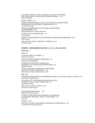 A ESTUPIDEZ HERÓICA DO CAPITAL: MEDIAÇÃO DO TRABALHO E ESTRATÉGIAS
PARA A CONSTRUÇÃO DE UM NOVO PERFIL OPERÁRIO NO BRASIL / 119
William Dias Braga
C ONEXÕES – ARTIGOS / 151
ELEMENTOS METODOLÓGICOS DE VIGÍLIA E DE INTELIGÊNCIA ECONÔMICA PARA O
PROCESSAMENTO DE INFORMAÇÕES ORGANIZACIONAIS / 153
Ana Cristina Fachinelli
CAMINHOS DA ADMINISTRAÇÃO E OS PROCESSOS COMUNICACIONAIS
NAS ORGANIZAÇÕES / 163
Marlene Branca Sólio e Rudimar Baldissera
O CONCEITO DE CULTURA REVISITADO / 177
Lúcia Santaella
MEMÓRIA E PÓS-MODERNIDADE: DA MUSEALIZAÇÃO AO PASSADO COMO MERCADORIA / 185
Susana Gastal
COMUNICAÇÃO E MUSEUS: O MATERIAL E O SIMBÓLICO / 201
Luís Carlos Lopes


CONEXÃO – COMUNICAÇÃO E CULTURA. V. 3, N. 5, JAN./JUN. 2004
A PRESENTAÇÃO / 7
T URISMO / 9
LA FUNCIÓN SOCIAL DEL TURISMO / 11
Maribel Osorio Garcia
O ESPAÇO TURÍSTICO TAMBÉM É COMUNICAÇÃO / 23
Antonio Carlos Castrogiovanni
RELAÇÕES ENTRE VISITANTES E VISITADOS: UM
RETROSPECTO DOS ESTUDOS SOCIOANTROPOLÓGICOS / 31
Margarita Barretto
SAÚDE E BEM-ESTAR EM UM MODELO DE AGROTURISMO
HOLÍSTICO, ECOLÓGICO E RESPONSÁVEL / 49
Yolanda Flores e Silva e Rafael Bremmer Cyrillo
R ÁDIO / 61
TENDÊNCIAS CONTEMPORÂNEAS DA PROGRAMAÇÃO DE RÁDIO: NOS ESTADOS UNIDOS E NA EUROPA / 63
Maria del Pilar Martínez-Costa
NAS ONDAS DA FÉ: TRÊS EXPERIÊNCIAS DO RÁDIO EDUCATIVO
NA AMÉRICA DO SUL, DURANTE A GUERRA FRIA / 89
João Batista de Abreu
RÁDIO E SINO: A HORA DO ANGELUS / 105
Cida Golin e Bárbara Salvatti

COMUNICAÇÃO ORGANIZACIONAL / 121
Maria del Pilar Martínez-Costa
A INTRANET COMO MANIFESTAÇÃO EMERGENTE DA COMUNICAÇÃO
ORGANIZACIONAL MIDIATIZADA: TÉCNICA E SUBJETIVIDADE / 123
Jane Rech
SEMIÓTICA / 139
ARISTÓTELES E PIERCE: PROLEGÔMENOS SEMÂNTICOS OU ORGANOLÓGICOS / 141
Luiz Roberto Peel Furtado de Oliveira
 