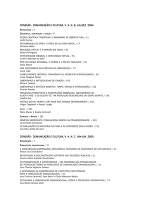 CONEXÃO - COMUNICAÇÃO E CULTURA, V. 3, N. 6, JUL-DEZ. 2004
APRESENTAÇÃO / 7
C IBERESPAÇO,   COMUNICAÇÃO E CRIAÇÃO   /9
FICÇÃO CIENTÍFICA CYBERPUNK: O IMAGINÁRIO DA CIBERCULTURA / 11
André Lemos
EXTREMIDADES DO VÍDEO: O VÍDEO NA CULTURA DIGITAL / 17
Christine Mello
REALIDADE VIRTUAL E A IMERSÃO EM CAVES / 35
Diana Domingues
INTERATIVIDADE IMAGINAL E CRIATIVIDADE VIRTUAL / 51
Juremir Machado da Silva
POR UM CINEMA SENSORIAL: O CINEMA E O FIM DA “MOLDURA” / 61
Katia Maciel
UMA CARTOGRAFIA DAS POÉTICAS DO CIBERESPAÇO / 73
Lúcia Leão
COMPUTADORES VESTÍVEIS: CONVIVÊNCIA DE DIFERENTES ESPACIALIDADES / 93
Luisa Paraguai Donati
CIBERESPAÇO E METODOLOGIAS DE CRIAÇÃO / 103
Monica Tavares
CIBERESPAÇO E ESTÉTICA MIDIÁTICA: TEMPO, ESPAÇO E INTERCONEXÃO / 129
Priscila Arantes
PROCESSOS PERCEPTIVOS E CONSTRUÇÕES SIMBÓLICAS, AGENCIAMENTO DO
SUJEITO-“NÓS” E DO SUJEITO-“EU” NA INSTALAÇÃO DES-ESPELHOS DO GRUPO SCIARTS / 143
Sandra Rey
POÉTICA DIGITAL INFANTIL: NÃO PODE SER VENDIDA SEPARADAMENTE / 155
Sérgio Capparelli e Raquel Longhi
GAMES / 167
Mario Maciel e Suzete Venturelli
C ONEXÕES – ARTIGOS / 191
NÊMESIS MODERNISTA: COMUNICAÇÃO GRÁFICA NA PÓS-MODERNIDADE / 193
Ana Cláudia Gruszynski
AS FABULAÇÕES DA INDÚSTRIA CULTURAL E AS INTERAÇÕES COM O PODER / 211
Ana Mery Sehbe De Carli


CONEXÃO - COMUNICAÇÃO E CULTURA, V. 4, N. 7, JAN-JUN. 2005
APRESENTAÇÃO / 7
C OMUNICAÇÃO    ORGANIZACIONAL   /9
A COMUNICAÇÃO EMPRESARIAL ESTRATÉGICA: DEFININDO OS CONTORNOS DE UM CONCEITO / 11
Wilson da Costa Bueno
REVISITANDO A (RE)CONSTRUÇÃO HISTÓRICA DAS RELAÇÕES PÚBLICAS / 21
Cleusa Maria Andrade Scroferneker
DA FRAGMENTAÇÃO À CONVERGÊNCIA – UM PANORAMA DAS POSSIBILIDADES
DE TEORIZAÇÃO SOBRE OS PROCESSOS DE COMUNICAÇÃO ORGANIZACIONAL / 31
Ana Thereza Nogueira Soares
A INFORMAÇÃO NA COMPREENSÃO DE CONTEXTOS ESTRATÉGICOS
PARA A COMUNICAÇÃO ORGANIZACIONAL / 51
Ana Cristina Fachinelli, Jane Rech e Olivar Maximino Mattia
ESTUDANDO A COMUNICAÇÃO ORGANIZACIONAL: REDES E PROCESSOS INTEGRATIVOS / 73
Ana Maria Córdova Wels
 