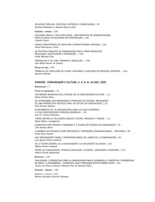 RELAÇÕES PÚBLICAS: PROCESSO HISTÓRICO E COMPLEXIDADE / 87
Rudimar Baldissera e Marlene Branca Sólio
C ONEXÕES –   ARTIGOS   / 103
TELEVISÃO DIGITAL E INCLUSÃO SOCIAL: UMA PROPOSTA DE DEMOCRATIZAÇÃO
PARA AS NOVAS TECNOLOGIAS EM COMUNICAÇÃO / 105
Cosette Castro
CANAIS COMUNITÁRIOS SE ESPALHAM E CRIAM ENTIDADE NACIONAL / 121
Álvaro Benevenuto Júnior
AS POLÍTICAS PÚBLICAS DE COMUNICAÇÃO PARA O RÁDIO BRASILEIRO:
REGULAÇÃO, DIGITALIZAÇÃO E INTEGRAÇÃO / 135
André Barbosa Filho
PSICANÁLISE E CULTURA: FEMININO E MASCULINO / 149
Vera Marta Reolon de Oliveira
E STUDO   DE CASO   / 161
TRABALHO DE CONCLUSÃO DE CURSO: AVALIANDO A AVALIAÇÃO DA PESQUISA CIENTÍFICA / 163
Maurício Moraes


CONEXÃO - COMUNICAÇÃO E CULTURA, V. 4, N. 8, JUL-DEZ. 2005
A PRESENTAÇÃO / 7
T EORIA   DA COMUNICAÇÃO    / 11
LOS MEDIOS MASSIVOS EN EL ESTUDIO DE LA COMUNICACIÓN/CULTURA / 13
María Cristina Mata
DO INTERCÂMBIO DAS MENSAGENS À PRODUÇÃO DE SENTIDO: IMPLICAÇÕES
DE UMA PERSPECTIVA SOCIOCULTURAL NO ESTUDO DA COMUNICAÇÃO / 23
Raúl Fuentes Navarro
ACERCAMIENTO DE LA COMUNICACIÓN COMO CULTURA ACADÊMICA
Y A SUS PROPOSICIONES TEÓRICAS GENERALES / 39
Erick R. Torrico Villanueva
?TIENE SENTIDO LA TELEVISIÓN PÚBLICA? FUTURO, PRESENTE Y PASADO / 51
Manel Mateu i Evangelista
ELEMENTOS PARA PENSAR A FORMAÇÃO E O ENSINO EM TEORIAS DA COMUNICAÇÃO / 61
Jiani Adriana Bonin
A DINÂMICA DA PESQUISA COMO PROCESSOS E INTERAÇÕES COMUNICACIONAIS... REFLEXÕES / 69
Pedro Russi Duarte
UNA APROXIMACIÓN TRANS E INTERDISCIPLINARIA DEL CAMPO DE LA COMUNICACIÓN / 81
Luis Ignacio Sierra Gutiérrez
DE LA TEORÍA GENERAL DE LA ENUNCIACIÓN A LA ENUCIACIÓN TELEVISIVA / 101
Alberto Pereira Valarezo
TEORIA DA COMUNICAÇÃO: INTERCULTURALIDADE, FILOSOFIA, LINGUAGEM E SOCIEDADE / 117
Alberto Efendy Maldonado
E NTREVISTA / 131
EVALUCIONES Y PERSPECTIVAS PARA LA COMUNICACIÓN PARA EL DESARROLLO: CONCEPTOS Y EXPERIENCIAS
DE ÁFRICA Y LATINOAMÉRICA – ENTREVISTA COM O PROFESSOR DOUTOR ROBERT WHITE / 133
Juciano de Souza Lacerda e Manuela Rau de Almeida Callou
C ONEXÕES – ARTIGOS / 145
SEMIÓTICA E CONTEXTO / 147
Mônica Bernardo Schettini Marques
 