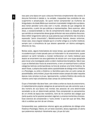 isso para uma época em que o discurso feminista simplesmente não existia. O
                                 
                                                                  discurso feminista é datado e, na verdade, inseparável das condições de seu
                                                                  surgimento e perpetuação. Se quero tentar compreender as mulheres da
Barros, José D’Assunção. História, imaginário e mentalidades:..




                                                                  Antiguidade e da Idade Média que resistiram à sociedade misógina de sua época,
                                                                  devo tentar perceber como elas viam o mundo, através de que categorias de
                                                                  pensamentos, a partir de que práticas e representações. Devo examinar, além
                                                                  disso, a excepcionalidade ou não do comportamento deste ou daquele grupo,
                                                                  que sentido os componentes desse grupo atribuíam aos seus próprios discursos.
                                                                  Devo refletir longamente sobre as suas palavras (que certamente não incluirão a
                                                                  expressão “porco chauvinista”). Metaforicamente falando, deverei sintonizar,
                                                                  nesse caso, essa singular estação que é a mulher antiga ou a mulher medieval,
                                                                  sempre com a consciência de que deverei apreender um idioma estrangeiro,
                                                                  diferente do meu.

                                                                  Muitas vezes, alguns historiadores de nosso tempo, que aprendem desde cedo
                                                                  na academia que o maior pecado para um historiador é o do anacronismo, quase
                                                                  parecem se sentir tentados a mandar confeccionar um manto medieval para
                                                                  depois se encerrarem nos seus gabinetes de estudo com uma roupa apropriada
                                                                  para iniciar uma investigação sobre a ordem medieval dos templários. Não é isso
                                                                  o que os libertará dos riscos do anacronismo, e nem um eventual horror a utilizar
                                                                  categorias teóricas contemporâneas na hora de analisar uma fonte histórica. Se
                                                                  assim fosse, a própria discussão sobre a possibilidade de diálogo entre a História
                                                                  e a Psicologia, ou entre a História e a Semiótica para citar um outro campo de
                                                                  possibilidades, seria inviável, já que não existiam esses campos de saber naquelas
                                                                  épocas mais remotas (e já que, rigorosamente, a própria História não existia da
                                                                  maneira como hoje concebemos esse campo do conhecimento).

                                                                  O que o historiador não deve fazer, com vistas a evitar os riscos do anacronismo,
                                                                  é inadvertidamente projetar categorias de pensamento que são somente suas e
                                                                  dos homens de sua época nas mentes das pessoas de uma determinada
                                                                  sociedade ou de um determinado período. Para compreender os pensamentos
                                                                  de um chinês da época dos mandarins, terei de me avizinhar dos códigos que
                                                                  (tanto quanto me for possível perceber) regeriam o universo mental dos chineses.
                                                                  Esse exercício de compreender o “outro chinês” é que tem que ser feito. Mas
                                                                  não é a análise que tem de ser chinesa.

                                                                  Compreendido isso, poderemos retornar agora aos problemas do diálogo entre
                                                                  História e Psicologia. Febvre, em um texto visionário, deixou registrado um alerta
                                                                  que poderemos reproduzir literalmente aqui, já que diz tudo:
 