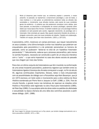 Muito já dissemos para mostrar que, se evitarmos projetar o presente, o nosso
           presente, no passado; se rejeitarmos o anacronismo psicológico, o pior de todos, o




                                                                                                                 #
           mais insidioso e o mais grave; se pretendermos esclarecer todas as atitudes das
           sociedades e, inicialmente, suas atitudes mentais, pelo exame de suas condições




                                                                                                       Conexão – Comunicação e Cultura, UCS, Caxias do Sul, v. 6, n. 11, jan./jun. 2007
           gerais de existência – é evidente que não poderemos considerar como válidas, para
           esse passado, as descrições e constatações de nossos psicólogos, operando sobre
           dados que nossa época lhes fornece. É também evidente que uma psicologia histórica
           verdadeira só será possível pelo acordo, negociado claramente, do psicólogo com o
           historiador. Este orientado por aquele. Mas aquele claramente tributário do primeiro, e
           obrigado a procurá-lo, para criar suas condições de trabalho. Trabalho em colaboração.
           Trabalho em equipe, para falar mais claramente. (1953, p. 207-215).

A psicoistória, enfim, mostra-se um campo promissor, que requer naturalmente
os seus cuidados. Uma última tentação a evitar nos trabalhos que poderiam ser
enquadrados pela psicoistória é a de pretender psicanalisar os homens do
passado, como se pudessem “deitar-se no divã de um hipotético historiador
psicanalista”.12 Naturalmente, sabe-se que o processo psicanalítico, pelo menos
no sentido freudiano, necessita ser construído a partir de um discurso interativo
com o “outro” – o que seria impossível no caso dos atores sociais do passado
que nos chegam por meio das fontes.

Para citar um último conjunto de historiadores que têm investido na conformação
de uma ainda incipiente psicoistória, poderemos registrar que também entre os
historiadores ligados à herança dos Annales começaram a surgir, no fim do século
XX, algumas contribuições importantes. Desses, talvez o mais entusiasmado
com as possibilidades de diálogo com a Psicanálise seja Alain Besançon, que já
em 1974 escreveu um texto sobre o inconsciente para a obra coletiva da Nova
História coordenada por Pierre Nora e Jacques Le Goff. (1988, p. 234). Fora do
circuito francês, o grande marco nas tentativas de repensar as relações entre
História e Psicanálise está registrado na obra Freud para historiadores (1985),
de Peter Gay (1989). E a sua própria série de obras sobre os padrões de afetividade
e sexualidade na época vitoriana dá uma idéia dos caminhos possíveis a partir
desse diálogo. (GAY, 1988).




12 Essa imagem foi utilizada ironicamente por Le Roy Ladurie, que também dialoga eventualmente com a
teoria psicanalítica (LADURIE, 1974, p. 284).
 