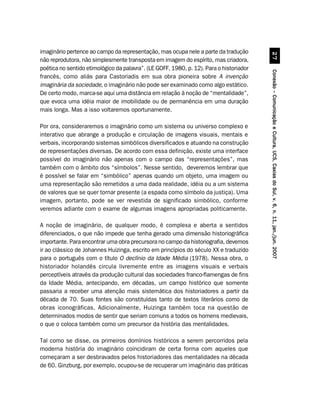 imaginário pertence ao campo da representação, mas ocupa nele a parte da tradução




                                                                                                   %
não reprodutora, não simplesmente transposta em imagem do espírito, mas criadora,
poética no sentido etimológico da palavra”. (LE GOFF, 1980, p. 12). Para o historiador




                                                                                         Conexão – Comunicação e Cultura, UCS, Caxias do Sul, v. 6, n. 11, jan./jun. 2007
francês, como aliás para Castoriadis em sua obra pioneira sobre A invenção
imaginária da sociedade, o imaginário não pode ser examinado como algo estático.
De certo modo, marca-se aqui uma distância em relação à noção de “mentalidade”,
que evoca uma idéia maior de imobilidade ou de permanência em uma duração
mais longa. Mas a isso voltaremos oportunamente.

Por ora, consideraremos o imaginário como um sistema ou universo complexo e
interativo que abrange a produção e circulação de imagens visuais, mentais e
verbais, incorporando sistemas simbólicos diversificados e atuando na construção
de representações diversas. De acordo com essa definição, existe uma interface
possível do imaginário não apenas com o campo das “representações”, mas
também com o âmbito dos “símbolos”. Nesse sentido, deveremos lembrar que
é possível se falar em “simbólico” apenas quando um objeto, uma imagem ou
uma representação são remetidos a uma dada realidade, idéia ou a um sistema
de valores que se quer tornar presente (a espada como símbolo da justiça). Uma
imagem, portanto, pode se ver revestida de significado simbólico, conforme
veremos adiante com o exame de algumas imagens apropriadas politicamente.

A noção de imaginário, de qualquer modo, é complexa e aberta a sentidos
diferenciados, o que não impede que tenha gerado uma dimensão historiográfica
importante. Para encontrar uma obra precursora no campo da historiografia, devemos
ir ao clássico de Johannes Huizinga, escrito em princípios do século XX e traduzido
para o português com o título O declínio da Idade Média (1978). Nessa obra, o
historiador holandês circula livremente entre as imagens visuais e verbais
perceptíveis através da produção cultural das sociedades franco-flamengas de fins
da Idade Média, antecipando, em décadas, um campo histórico que somente
passaria a receber uma atenção mais sistemática dos historiadores a partir da
década de 70. Suas fontes são constituídas tanto de textos literários como de
obras iconográficas. Adicionalmente, Huizinga também toca na questão de
determinados modos de sentir que seriam comuns a todos os homens medievais,
o que o coloca também como um precursor da história das mentalidades.

Tal como se disse, os primeiros domínios históricos a serem percorridos pela
moderna história do imaginário coincidiram de certa forma com aqueles que
começaram a ser desbravados pelos historiadores das mentalidades na década
de 60. Ginzburg, por exemplo, ocupou-se de recuperar um imaginário das práticas
 