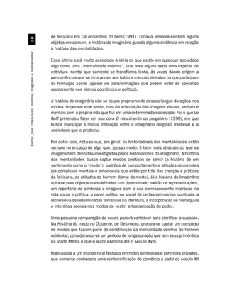 de feitiçaria em Os andarilhos do bem (1991). Todavia, embora existam alguns
                                 
                                                                  objetos em comum, a história do imaginário guarda alguma distância em relação
                                                                  à história das mentalidades.
Barros, José D’Assunção. História, imaginário e mentalidades:..




                                                                  Essa última está muito associada à idéia de que existe em qualquer sociedade
                                                                  algo como uma “mentalidade coletiva”, que para alguns seria uma espécie de
                                                                  estrutura mental que somente se transforma lenta, às vezes dando origem a
                                                                  permanências que se incorporam aos hábitos mentais de todos os que participam
                                                                  da formação social (apesar de transformações que podem estar se operando
                                                                  rapidamente nos planos econômico e político).

                                                                  A história do imaginário não se ocupa propriamente dessas longas durações nos
                                                                  modos de pensar e de sentir, mas da articulação das imagens visuais, verbais e
                                                                  mentais com a própria vida que flui em uma determinada sociedade. Foi o que Le
                                                                  Goff pretendeu fazer em sua obra O nascimento do purgatório (1990), em que
                                                                  busca investigar a mútua interação entre o imaginário religioso medieval e a
                                                                  sociedade que o produziu.

                                                                  Por outro lado, nota-se que, em geral, os historiadores das mentalidades estão
                                                                  sempre no encalço de algo que, grosso modo, é bem mais abstrato do que as
                                                                  imagens bem definidas investigadas pelos historiadores do imaginário. A história
                                                                  das mentalidades busca captar modos coletivos de sentir (a história de um
                                                                  sentimento como o “medo”), padrões de comportamento e atitudes recorrentes
                                                                  (os complexos mentais e emocionais que estão por trás das crenças e práticas
                                                                  da feitiçaria, as atitudes do homem diante da morte). Já a história do Imaginário
                                                                  volta-se para objetos mais definidos: um determinado padrão de representações,
                                                                  um repertório de símbolos e imagens com a sua correspondente interação na
                                                                  vida social e política, o papel político ou social de certas cerimônias ou rituais, a
                                                                  recorrência de determinadas temáticas na literatura, a incorporação de hierarquias
                                                                  e interditos sociais nos modos de vestir, a teatralização do poder.

                                                                  Uma pequena comparação de casos poderá contribuir para clarificar a questão.
                                                                  Na História do medo no Ocidente, de Delumeau, procura-se captar um complexo
                                                                  de medos que faziam parte da constituição da mentalidade coletiva do homem
                                                                  ocidental, considerando-se um período de longa duração que tem seus primórdios
                                                                  na Idade Média e que o autor examina até o século XVIII.

                                                                  Habituados a um mundo rural fechado em redes senhoriais e controles privados,
                                                                  que somente conheceria uma reintensificação do comércio a partir do século XII
 