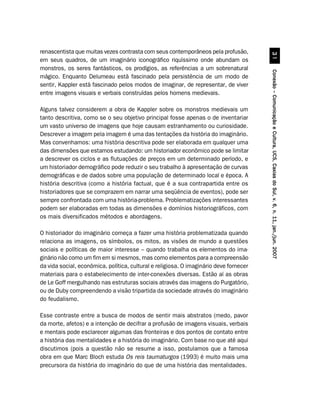 renascentista que muitas vezes contrasta com seus contemporâneos pela profusão,




                                                                                                  !
em seus quadros, de um imaginário iconográfico riquíssimo onde abundam os
monstros, os seres fantásticos, os prodígios, as referências a um sobrenatural




                                                                                        Conexão – Comunicação e Cultura, UCS, Caxias do Sul, v. 6, n. 11, jan./jun. 2007
mágico. Enquanto Delumeau está fascinado pela persistência de um modo de
sentir, Kappler está fascinado pelos modos de imaginar, de representar, de viver
entre imagens visuais e verbais construídas pelos homens medievais.

Alguns talvez considerem a obra de Kappler sobre os monstros medievais um
tanto descritiva, como se o seu objetivo principal fosse apenas o de inventariar
um vasto universo de imagens que hoje causam estranhamento ou curiosidade.
Descrever a imagem pela imagem é uma das tentações da história do imaginário.
Mas convenhamos: uma história descritiva pode ser elaborada em qualquer uma
das dimensões que estamos estudando: um historiador econômico pode se limitar
a descrever os ciclos e as flutuações de preços em um determinado período, e
um historiador demográfico pode reduzir o seu trabalho à apresentação de curvas
demográficas e de dados sobre uma população de determinado local e época. A
história descritiva (como a história factual, que é a sua contrapartida entre os
historiadores que se comprazem em narrar uma seqüência de eventos), pode ser
sempre confrontada com uma história-problema. Problematizações interessantes
podem ser elaboradas em todas as dimensões e domínios historiográficos, com
os mais diversificados métodos e abordagens.

O historiador do imaginário começa a fazer uma história problematizada quando
relaciona as imagens, os símbolos, os mitos, as visões de mundo a questões
sociais e políticas de maior interesse – quando trabalha os elementos do ima-
ginário não como um fim em si mesmos, mas como elementos para a compreensão
da vida social, econômica, política, cultural e religiosa. O imaginário deve fornecer
materiais para o estabelecimento de inter-conexões diversas. Estão aí as obras
de Le Goff mergulhando nas estruturas sociais através das imagens do Purgatório,
ou de Duby compreendendo a visão tripartida da sociedade através do imaginário
do feudalismo.

Esse contraste entre a busca de modos de sentir mais abstratos (medo, pavor
da morte, afetos) e a intenção de decifrar a profusão de imagens visuais, verbais
e mentais pode esclarecer algumas das fronteiras e dos pontos de contato entre
a história das mentalidades e a história do imaginário. Com base no que até aqui
discutimos (pois a questão não se resume a isso, postulamos que a famosa
obra em que Marc Bloch estuda Os reis taumaturgos (1993) é muito mais uma
precursora da história do imaginário do que de uma história das mentalidades.
 