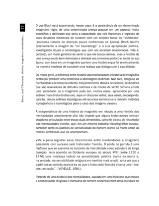 O que Bloch está examinando, nesse caso, é a persistência de um determinado
                                 !
                                                                  imaginário régio, de uma determinada crença popular em um aspecto muito
                                                                  específico e delineado que seria a capacidade dos reis franceses e ingleses de
Barros, José D’Assunção. História, imaginário e mentalidades:..




                                                                  duas dinastias medievais de curarem com um simples toque as “escrófulas”
                                                                  (sintomas visíveis de doenças pouco conhecidas na época). Bloch decifra
                                                                  precisamente a imagem do “rei taumaturgo” e a sua apropriação política,
                                                                  investigando rituais e simbologias que com ela estariam relacionados. Não é,
                                                                  portanto, um modo genérico de sentir o que ele busca rastrear, mas a história de
                                                                  uma crença muito bem delineada e atrelada aos universos político e social de sua
                                                                  época, com base em um imaginário que tem uma história e que foi se entranhando
                                                                  na maneira medieval de conceber uma realeza que dialoga com a sacralidade.

                                                                  De modo geral, a diferença entre história das mentalidades e história do imaginário
                                                                  acaba por produzir uma tendência a abordagens distintas. Não raro, chega-se às
                                                                  mentalidades de maneira indireta, freqüentemente através de indícios, de detalhes
                                                                  que são reveladores de atitudes coletivas e de modos de sentir comuns a toda
                                                                  uma sociedade. Já o imaginário pode ser, muitas vezes, apreendido por uma
                                                                  análise mais direta do discurso, seja um discurso verbal, seja visual, empregando,
                                                                  para tal, desde análises topológicas até recursos semióticos (e também métodos
                                                                  iconográficos e iconológicos para o caso das imagens visuais).

                                                                  A independência de uma história do imaginário em relação a uma história das
                                                                  mentalidades propriamente dita não impede que alguns historiadores tenham
                                                                  atuado na articulação entre essas duas dimensões, como foi o caso do historiador
                                                                  das mentalidades Vovelle, que, em um mesmo trabalho historiográfico buscou,
                                                                  perceber tanto os padrões de sensibilidade do homem diante da morte como as
                                                                  formas simbólicas que os acompanham.

                                                                  Vale a pena registrar essa interconexão entre mentalidades e imaginário
                                                                  percorrida com sucesso pelo historiador francês. O ponto de partida é uma
                                                                  hipótese que se sustenta no conceito de mentalidade como estrutura de longa
                                                                  duração: teria ocorrido no Ocidente europeu do século XVIII (entre 1730 e
                                                                  1770) uma mudança radical na sensibilidade coletiva diante da morte e,
                                                                  na verdade, na sensibilidade religiosa em sentido mais amplo, uma vez que a
                                                                  partir desse período assiste-se ao que o historiador francês chama uma “des-
                                                                  cristianização”. (VOVELLE, 1981).

                                                                  Partindo de uma história das mentalidades, calcada em uma hipótese que encara
                                                                  a sensibilidade religiosa e mortuária do homem ocidental como uma estrutura de
 
