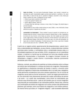 [texto da fonte “Um dia [conta Guillemette Clergue, cujo marido é violento] eu
                                                                            texto     fonte]:
                                 !
                                                                           precisava de pedir emprestados alguns pentes para pentear o canhâmo e fui, para
                                                                           esse efeito, à casa de meu pai. E, quando aí cheguei, encontrei o meu irmão que
                                                                           tirava o esterco de casa. E perguntei ao meu irmão:
Barros, José D’Assunção. História, imaginário e mentalidades:..




                                                                           — Onde é que está a senhora minha mãe?
                                                                           — E que lhe quereis? replicou ele.
                                                                           — Quero alguns pentes, disse eu.
                                                                           — A nossa mãe não está aqui, concluiu o meu irmão. Foi à água. Só voltará daqui a
                                                                           um bom bocado.
                                                                            Não acreditei no meu irmão e tentei entrar em casa. Então, o meu irmão pôs o braço
                                                                           defronte da porta e impediu-me de entrar.”

                                                                           [comentário do historiador “Texto notável! A porta é estreita; foi barrada por um
                                                                            comentário       historiador]:
                                                                           simples braço de homem: a porta cheira a esterco; Alazais Rives, a mãe, é aguadeira
                                                                           da domus do seu homem, como todas as outras. Isto não impede que esta mamã
                                                                           muito vulgar tenha o direito ao título de Senhora (“minha senhora”!) por parte de sua
                                                                           filha Guillemette Clergue. Esta família é, por outro lado, um ninho de escorpiões; os
                                                                           laços são no entanto ritualizados. O irmão trata por vós a irmã, o que não o impede
                                                                           de ser brutal para com ela.” (LADURIE, 1983, p. 252).

                                                                  A partir de um registro verbal, aparentemente tão despretensioso, Ladurie traz à
                                                                  tona a materialidade das habitações, os seus cheiros, a labuta diária das mulheres
                                                                  oprimidas pelos maridos, a contradição entre a simplicidade dessas vidas e a
                                                                  formalidade respeitosa com que se tratam. Enfim, recupera-se, em um instantâneo
                                                                  notável, o material e o mental que se entrelaçam em torno das relações sociais
                                                                  rigidamente hierarquizadas e ritualizadas. As imagens irrompem através da
                                                                  verbalidade e chegam a exalar cheiros e concretudes materiais prontamente
                                                                  percebidas pelo historiador.

                                                                  Voltemos, contudo, aos esforços de explicitar os limites existentes entre o enfoque
                                                                  da história das mentalidades e o enfoque da história do imaginário. Ressalvados
                                                                  os significativos e eloqüentes exemplos de Vovelle e Ladurie, o encontro entre
                                                                  história do imaginário e história das mentalidades não é, em todo caso, obrigatório,
                                                                  sendo pertinente considerá-los como dois campos específicos. Se um circuito do
                                                                  imaginário social pode se formar lentamente, a partir de longas permanências e
                                                                  de uma dimensão mais diretamente derivada dos modos automáticos de pensar
                                                                  e de sentir – ou a partir das mentalidades, como diriam os historiadores que
                                                                  enfocam essa dimensão social – pode se dar também que um circuito imaginário
                                                                  seja produzido por necessidades ou por motivações políticas. Nesse caso, veremos
                                                                  que combinações da história do imaginário com outros campos são perfeitamente
                                                                  possíveis (por exemplo, entre uma história do imaginário e uma história política).
                                                                  Da mesma forma que existe um “imaginário religioso”, cada sociedade desenvolve
 