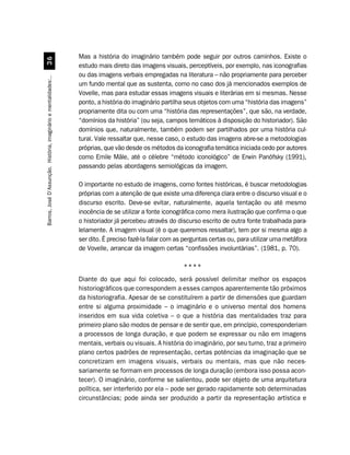 Mas a história do imaginário também pode seguir por outros caminhos. Existe o
                                 !$
                                                                  estudo mais direto das imagens visuais, perceptíveis, por exemplo, nas iconografias
                                                                  ou das imagens verbais empregadas na literatura – não propriamente para perceber
Barros, José D’Assunção. História, imaginário e mentalidades:..




                                                                  um fundo mental que as sustenta, como no caso dos já mencionados exemplos de
                                                                  Vovelle, mas para estudar essas imagens visuais e literárias em si mesmas. Nesse
                                                                  ponto, a história do imaginário partilha seus objetos com uma “história das imagens”
                                                                  propriamente dita ou com uma “história das representações”, que são, na verdade,
                                                                  “domínios da história” (ou seja, campos temáticos à disposição do historiador). São
                                                                  domínios que, naturalmente, também podem ser partilhados por uma história cul-
                                                                  tural. Vale ressaltar que, nesse caso, o estudo das imagens abre-se a metodologias
                                                                  próprias, que vão desde os métodos da iconografia temática iniciada cedo por autores
                                                                  como Emile Mâle, até o célebre “método iconológico” de Erwin Panófsky (1991),
                                                                  passando pelas abordagens semiológicas da imagem.

                                                                  O importante no estudo de imagens, como fontes históricas, é buscar metodologias
                                                                  próprias com a atenção de que existe uma diferença clara entre o discurso visual e o
                                                                  discurso escrito. Deve-se evitar, naturalmente, aquela tentação ou até mesmo
                                                                  inocência de se utilizar a fonte iconográfica como mera ilustração que confirma o que
                                                                  o historiador já percebeu através do discurso escrito de outra fonte trabalhada para-
                                                                  lelamente. A imagem visual (é o que queremos ressaltar), tem por si mesma algo a
                                                                  ser dito. É preciso fazê-la falar com as perguntas certas ou, para utilizar uma metáfora
                                                                  de Vovelle, arrancar da imagem certas “confissões involuntárias”. (1981, p. 70).

                                                                                                          ****
                                                                  Diante do que aqui foi colocado, será possível delimitar melhor os espaços
                                                                  historiográficos que correspondem a esses campos aparentemente tão próximos
                                                                  da historiografia. Apesar de se constituírem a partir de dimensões que guardam
                                                                  entre si alguma proximidade – o imaginário e o universo mental dos homens
                                                                  inseridos em sua vida coletiva – o que a história das mentalidades traz para
                                                                  primeiro plano são modos de pensar e de sentir que, em princípio, corresponderiam
                                                                  a processos de longa duração, e que podem se expressar ou não em imagens
                                                                  mentais, verbais ou visuais. A história do imaginário, por seu turno, traz a primeiro
                                                                  plano certos padrões de representação, certas potências da imaginação que se
                                                                  concretizam em imagens visuais, verbais ou mentais, mas que não neces-
                                                                  sariamente se formam em processos de longa duração (embora isso possa acon-
                                                                  tecer). O imaginário, conforme se salientou, pode ser objeto de uma arquitetura
                                                                  política, ser interferido por ela – pode ser gerado rapidamente sob determinadas
                                                                  circunstâncias; pode ainda ser produzido a partir da representação artística e
 