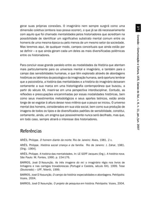 gerar suas próprias conexões. O imaginário nem sempre surgirá como uma




                                                                                                       !%
dimensão coletiva (embora isso possa ocorrer), o que já se dá necessariamente
com aquilo que foi chamado mentalidades pelos historiadores que acreditam na




                                                                                             Conexão – Comunicação e Cultura, UCS, Caxias do Sul, v. 6, n. 11, jan./jun. 2007
possibilidade de identificar um significativo substrato mental comum entre os
homens de uma mesma época ou pelo menos de um mesmo setor da sociedade.
Mas teremos aqui, de qualquer modo, campos conceituais que ainda estão por
se definir – e que ainda geram cada um deles as mais diversificadas polêmicas
entre os historiadores.


Para concluir esse grande paralelo entre as modalidades da História que atentam
mais particularmente para os universos mental e imaginário, e também para o
campo das sensibilidades humanas, e que têm explorado através de abordagens
históricas os labirintos da psicologia e da imaginação humana, será oportuno lembrar
que a psicoistória, a história das mentalidades e a história do imaginário deixaram
certamente a sua marca em uma historiografia contemporânea que buscou, a
partir do século XX, inserir-se em uma perspectiva interdisciplinar. Contudo, as
reflexões e preocupações encaminhadas por essas modalidades históricas, bem
como seus investimentos metodológicos e seus aportes teóricos, estão ainda
longe de se esgotar à altura desse novo milênio que a pouco se iniciou. O universo
mental dos homens, considerados em sua vida social, bem como sua produção de
imagens de todos os tipos e de diversificados padrões de sensibilidade, constitui,
certamente, ainda, um enigma que possivelmente nunca será decifrado, mas que,
em todo caso, sempre atrairá o interesse dos historiadores.


Referências
ARIÈS, Philippe. O homem diante da morte. Rio de Janeiro: Alves, 1981. 2 v.
ARIÈS, Philippe. História social criança e da família. Rio de Janeiro: J. Zahar, 1981.
[Orig.: 1964].
ARIÈS, Philippe. A história das mentalidades. In: LE GOFF Jacques (Org.). A história nova.
São Paulo: M. Fontes, 1990. p. 154-176.
BARROS, José D’Assunção. As três imagens do rei: o imaginário régio nos livros de
linhagens e nas cantigas trovadorescas (Portugal e Castela, século XIII). 1999. Tese
(Doutorado) – UFF, Niterói, 1999.
BARROS, José D’Assunção. O campo da história: especialidades e abordagens. Petrópolis:
Vozes, 2004.
BARROS, José D’Assunção. O projeto de pesquisa em história. Petrópolis: Vozes, 2004.
 
