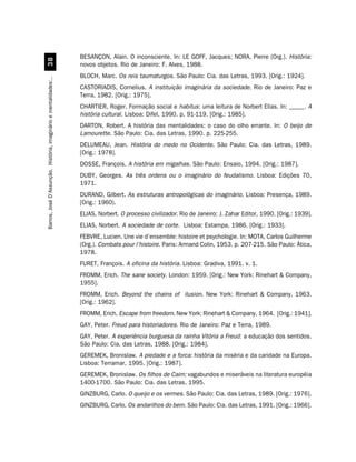 BESANÇON, Alain. O inconsciente. In: LE GOFF, Jacques; NORA, Pierre (Org.). História:
                                 !
                                                                  novos objetos. Rio de Janeiro: F. Alves, 1988.
                                                                  BLOCH, Marc. Os reis taumaturgos. São Paulo: Cia. das Letras, 1993. [Orig.: 1924].
Barros, José D’Assunção. História, imaginário e mentalidades:..




                                                                  CASTORIADIS, Cornelius. A instituição imaginária da sociedade. Rio de Janeiro: Paz e
                                                                  Terra, 1982. [Orig.: 1975].
                                                                  CHARTIER, Roger. Formação social e habitus: uma leitura de Norbert Elias. In: _____. A
                                                                  história cultural. Lisboa: Difel, 1990. p. 91-119. [Orig.: 1985].
                                                                  DARTON, Robert. A história das mentalidades: o caso do olho errante. In: O beijo de
                                                                  Lamourette. São Paulo: Cia. das Letras, 1990. p. 225-255.
                                                                  DELUMEAU, Jean. História do medo no Ocidente. São Paulo: Cia. das Letras, 1989.
                                                                  [Orig.: 1978].
                                                                  DOSSE, François. A história em migalhas. São Paulo: Ensaio, 1994. [Orig.: 1987].
                                                                  DUBY, Georges. As três ordens ou o imaginário do feudalismo. Lisboa: Edições 70,
                                                                  1971.
                                                                  DURAND, Gilbert. As estruturas antropológicas do imaginário. Lisboa: Presença, 1989.
                                                                  [Orig.: 1960).
                                                                  ELIAS, Norbert. O processo civilizador. Rio de Janeiro: J. Zahar Editor, 1990. [Orig.: 1939].
                                                                  ELIAS, Norbert. A sociedade de corte. Lisboa: Estampa, 1986. [Orig.: 1933].
                                                                  FEBVRE, Lucien. Une vie d’ensemble: histoire et psychologie. In: MOTA, Carlos Guilherme
                                                                  (Org.). Combats pour l’histoire. Paris: Armand Colin, 1953. p. 207-215. São Paulo: Ática,
                                                                  1978.
                                                                  FURET, François. A oficina da história. Lisboa: Gradiva, 1991. v. 1.
                                                                  FROMM, Erich. The sane society. London: 1959. [Orig.: New York: Rinehart  Company,
                                                                  1955].
                                                                  FROMM, Erich. Beyond the chains of ilusion. New York: Rinehart  Company, 1963.
                                                                  [Orig.: 1962].
                                                                  FROMM, Erich. Escape from freedom. New York: Rinehart  Company, 1964. [Orig.: 1941].
                                                                  GAY, Peter. Freud para historiadores. Rio de Janeiro: Paz e Terra, 1989.
                                                                  GAY, Peter. A experiência burguesa da rainha Vitória a Freud: a educação dos sentidos.
                                                                  São Paulo: Cia. das Letras, 1988. [Orig.: 1984].
                                                                  GEREMEK, Bronislaw. A piedade e a forca: história da miséria e da caridade na Europa.
                                                                  Lisboa: Terramar, 1995. [Orig.: 1987].
                                                                  GEREMEK, Bronislaw. Os filhos de Caim: vagabundos e miseráveis na literatura européia
                                                                  1400-1700. São Paulo: Cia. das Letras, 1995.
                                                                  GINZBURG, Carlo. O queijo e os vermes. São Paulo: Cia. das Letras, 1989. [Orig.: 1976].
                                                                  GINZBURG, Carlo. Os andarilhos do bem. São Paulo: Cia. das Letras, 1991. [Orig.: 1966].
 