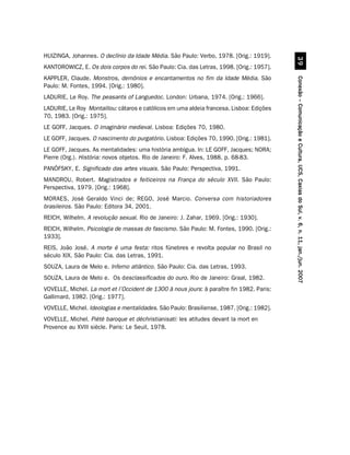 HUIZINGA, Johannes. O declínio da Idade Média. São Paulo: Verbo, 1978. [Orig.: 1919].




                                                                                                     !'
KANTOROWICZ, E. Os dois corpos do rei. São Paulo: Cia. das Letras, 1998. [Orig.: 1957].
KAPPLER, Claude. Monstros, demônios e encantamentos no fim da Idade Média. São




                                                                                           Conexão – Comunicação e Cultura, UCS, Caxias do Sul, v. 6, n. 11, jan./jun. 2007
Paulo: M. Fontes, 1994. [Orig.: 1980].
LADURIE, Le Roy. The peasants of Languedoc. London: Urbana, 1974. [Orig.: 1966].
LADURIE, Le Roy Montaillou: cátaros e católicos em uma aldeia francesa. Lisboa: Edições
70, 1983. [Orig.: 1975].
LE GOFF, Jacques. O imaginário medieval. Lisboa: Edições 70, 1980.
LE GOFF, Jacques. O nascimento do purgatório. Lisboa: Edições 70, 1990. [Orig.: 1981].
LE GOFF, Jacques. As mentalidades: uma história ambígua. In: LE GOFF, Jacques; NORA;
Pierre (Org.). História: novos objetos. Rio de Janeiro: F. Alves, 1988. p. 68-83.
PANÓFSKY, E. Significado das artes visuais. São Paulo: Perspectiva, 1991.
MANDROU, Robert. Magistrados e feiticeiros na França do século XVII. São Paulo:
Perspectiva, 1979. [Orig.: 1968].
MORAES, José Geraldo Vinci de; REGO, José Marcio. Conversa com historiadores
brasileiros. São Paulo: Editora 34, 2001.
REICH, Wilhelm. A revolução sexual. Rio de Janeiro: J. Zahar, 1969. [Orig.: 1930].
REICH, Wilhelm. Psicologia de massas do fascismo. São Paulo: M. Fontes, 1990. [Orig.:
1933].
REIS, João José. A morte é uma festa: ritos fúnebres e revolta popular no Brasil no
século XIX. São Paulo: Cia. das Letras, 1991.
SOUZA, Laura de Melo e. Inferno atlântico. São Paulo: Cia. das Letras, 1993.
SOUZA, Laura de Melo e. Os desclassificados do ouro. Rio de Janeiro: Graal, 1982.
VOVELLE, Michel. La mort et l’Occident de 1300 à nous jours: à paraître fin 1982. Paris:
Gallimard, 1982. [Orig.: 1977].
VOVELLE, Michel. Ideologias e mentalidades. São Paulo: Brasiliense, 1987. [Orig.: 1982].
VOVELLE, Michel. Piétè baroque et déchristianisati: les atitudes devant la mort en
Provence au XVIII siècle. Paris: Le Seuil, 1978.
 