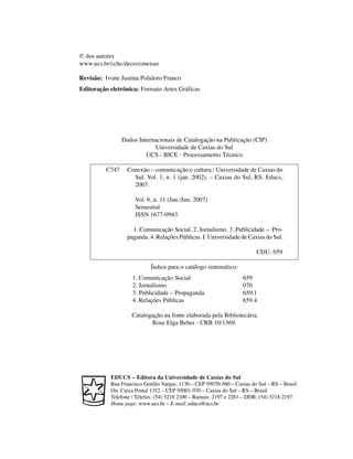 © dos autores
www.ucs.br/cchc/deco/conexao

Revisão: Ivone Justina Polidoro Franco
Editoração eletrônica: Formato Artes Gráficas




                 Dados Internacionais de Catalogação na Publicação (CIP)
                             Universidade de Caxias do Sul
                          UCS - BICE - Processamento Técnico

          C747     Conexão – comunicação e cultura / Universidade de Caxias do
                     Sul. Vol. 1, n. 1 (jan. 2002). – Caxias do Sul, RS: Educs,
                     2007.

                      Vol. 6, n. 11 (Jan./Jun. 2007)
                      Semestral
                      ISSN 1677-0943

                     1. Comunicação Social. 2. Jornalismo. 3. Publicidade – Pro-
                   paganda. 4. Relações Públicas. I. Universidade de Caxias do Sul.

                                                                         CDU: 659

                            Índice para o catálogo sistemático:
                     1. Comunicação Social                         659
                     2. Jornalismo                                 070
                     3. Publicidade – Propaganda                   659.1
                     4. Relações Públicas                          659.4

                    Catalogação na fonte elaborada pela Bibliotecária
                           Rose Elga Beber - CRB 10/1369.




           EDUCS – Editora da Universidade de Caxias do Sul
           Rua Francisco Getúlio Vargas, 1130 – CEP 95070-560 – Caxias do Sul – RS – Brasil
           Ou: Caixa Postal 1352 – CEP 95001-970 – Caxias do Sul – RS – Brasil
           Telefone / Telefax: (54) 3218 2100 – Ramais: 2197 e 2281 – DDR: (54) 3218 2197
           Home page: www.ucs.br – E-mail: educs@ucs.br
 
