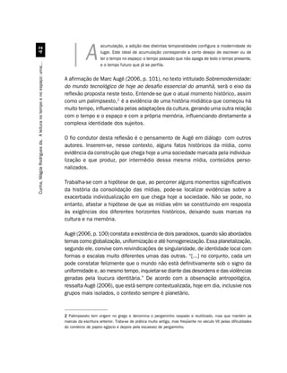 acumulação, a adição das distintas temporalidades configura a modernidade do
                                  

                                                                                A        lugar. Este ideal de acumulação corresponde a certo desejo de escrever ou de
                                                                                         ler o tempo no espaço: o tempo passado que não apaga de todo o tempo presente,
Cunha, Mágda Rodrigues da. A leitura no tempo e no espaço: uma...




                                                                                         e o tempo futuro que já se perfila.


                                                                    A afirmação de Marc Augé (2006, p. 101), no texto intitulado Sobremodernidade:
                                                                    do mundo tecnológico de hoje ao desafio essencial do amanhã, será o eixo da
                                                                    reflexão proposta neste texto. Entende-se que o atual momento histórico, assim
                                                                    como um palimpsesto,2 é a evidência de uma história midiática que começou há
                                                                    muito tempo, influenciada pelas adaptações da cultura, gerando uma outra relação
                                                                    com o tempo e o espaço e com a própria memória, influenciando diretamente a
                                                                    complexa identidade dos sujeitos.

                                                                    O fio condutor desta reflexão é o pensamento de Augé em diálogo com outros
                                                                    autores. Inserem-se, nesse contexto, alguns fatos históricos da mídia, como
                                                                    evidência da construção que chega hoje a uma sociedade marcada pela individua-
                                                                    lização e que produz, por intermédio dessa mesma mídia, conteúdos perso-
                                                                    nalizados.

                                                                    Trabalha-se com a hipótese de que, ao percorrer alguns momentos significativos
                                                                    da história da consolidação das mídias, pode-se localizar evidências sobre a
                                                                    exacerbada individualização em que chega hoje a sociedade. Não se pode, no
                                                                    entanto, afastar a hipótese de que as mídias vêm se constituindo em resposta
                                                                    às exigências dos diferentes horizontes históricos, deixando suas marcas na
                                                                    cultura e na memória.

                                                                    Augé (2006, p. 100) constata a existência de dois paradoxos, quando são abordados
                                                                    temas como globalização, uniformização e até homogeneização. Essa planetalização,
                                                                    segundo ele, convive com reivindicações de singularidade, de identidade local com
                                                                    formas e escalas muito diferentes umas das outras. “[...] no conjunto, cada um
                                                                    pode constatar felizmente que o mundo não está definitivamente sob o signo da
                                                                    uniformidade e, ao mesmo tempo, inquietar-se diante das desordens e das violências
                                                                    geradas pela loucura identitária.” De acordo com a observação antropológica,
                                                                    ressalta Augé (2006), que está sempre contextualizada, hoje em dia, inclusive nos
                                                                    grupos mais isolados, o contexto sempre é planetário.



                                                                    2 Palimpsesto tem origem no grego e denomina o pergaminho raspado e reutilizado, mas que mantém as
                                                                    marcas da escritura anterior. Trata-se de prática muito antiga, mas freqüente no século VII pelas dificuldades
                                                                    do comércio de papiro egípcio e depois pela escassez de pergaminho.
 