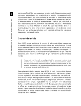 samento de Max Weber que, para evocar a modernidade, fala sobre o desencanto
                                  $
                                                                    do mundo, apresentando três características: a primeira é o desaparecimento
                                                                    dos mitos de origem, dos mitos de fundação, de todos os sistemas de crença
Cunha, Mágda Rodrigues da. A leitura no tempo e no espaço: uma...




                                                                    que procuram o sentido do presente da sociedade em seu passado. Há também
                                                                    o desaparecimento de todas as representações e crenças que, vinculadas a
                                                                    essa presença do passado, submetiam a existência e, inclusive, a definição do
                                                                    indivíduo de seu meio. O homem do Século das Luzes é o indivíduo dono de si
                                                                    mesmo, de quem a razão corta os laços supersticiosos com os deuses, com a
                                                                    Terra, com sua família, que afronta o porvir e se nega a interpretar o presente
                                                                    baseado em magia ou bruxaria.



                                                                    Sobremodernidade
                                                                    Augé (2006) propõe a utilização do conceito de sobremodernidade, para pensar
                                                                    a coexistência das correntes de uniformização e dos particularismos. O autor
                                                                    afirma que se trata de uma lógica do excesso, mensurada a partir de três excessos,
                                                                    segundo sua proposta: o excesso de informação, o excesso de imagens e o
                                                                    excesso de individualismo. O excesso de informação dá a idéia de que a História
                                                                    se acelera. Cada dia tem-se a informação do que acontece nos quatro cantos do
                                                                    mundo.

                                                                             Naturalmente esta informação sempre é parcial e talvez tendenciosa: mas junto com a
                                                                             evidência de que um acontecimento longínquo pode nos trazer conseqüências, reforça-
                                                                             nos cada dia o sentimento de estarmos dentro da história, ou, mais exatamente, de tê-la
                                                                             por perto, para voltarmos a ser alcançados por ela durante o noticiário das oito ou duran-
                                                                             te as notícias da manhã. (AUGÉ, 2006, p. 104).


                                                                    Essa superabundância, segundo Auge (2006, p. 104), é proporcional à capa-
                                                                    cidade de esquecimento, uma vez que um acontecimento, que chama a atenção
                                                                    durante alguns dias, desaparece repentinamente das telas, logo, das memórias.
                                                                    Isso até o dia em que ressurge repentinamente. “Um certo número de aconteci-
                                                                    mentos tem, assim, uma existência eclíptica, esquecidos, familiares e surpreen-
                                                                    dentes ao mesmo tempo.” Augé (2006) cita aqui exemplos como a Guerra do
                                                                    Golfo, a crise irlandesa, os atentados no País Basco ou as matanças na Argélia
                                                                    e reflete que o aparecimento do ciberespaço marca a prioridade do tempo
                                                                    sobre o espaço, desenhando a idade do imediatismo e do instantâneo, onde a
                                                                    comunicação se produz na velocidade da luz, resultando em um domínio do
                                                                    tempo que reduz o espaço.
 