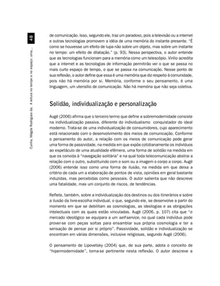 de comunicação. Isso, segundo ele, traz um paradoxo, pois a televisão ou a internet
                                  
                                                                    e outras tecnologias promovem a idéia de uma memória do instante presente. “É
                                                                    como se houvesse um efeito de lupa não sobre um objeto, mas sobre um instante
Cunha, Mágda Rodrigues da. A leitura no tempo e no espaço: uma...




                                                                    no tempo: um efeito de dilatação.” (p. 93). Nessa perspectiva, o autor entende
                                                                    que as tecnologias funcionam para a memória como um telescópio. Virilio acredita
                                                                    que a internet e as tecnologias de informação permitirão ver o que se passa no
                                                                    mais curto espaço de tempo, o que se passa na comunicação. Nesse ponto de
                                                                    sua reflexão, o autor define que essa é uma memória que diz respeito à comunidade,
                                                                    pois não há memória por si. Memória, conforme o seu pensamento, é uma
                                                                    linguagem, um utensílio de comunicação. Não há memória que não seja coletiva.



                                                                    Solidão, individualização e personalização
                                                                    Augé (2006) afirma que o terceiro termo que define a sobremodernidade consiste
                                                                    na individualização passiva, diferente do individualismo conquistador do ideal
                                                                    moderno. Trata-se de uma individualização de consumidores, cujo aparecimento
                                                                    está relacionado com o desenvolvimento dos meios de comunicação. Conforme
                                                                    o pensamento do autor, a relação com os meios de comunicação pode gerar
                                                                    uma forma de passividade, na medida em que expõe cotidianamente os indivíduos
                                                                    ao espetáculo de uma atualidade efêmera, uma forma de solidão na medida em
                                                                    que os convida à “navegação solitária” e na qual toda telecomunicação abstrai a
                                                                    relação com o outro, substituindo com o som ou a imagem o corpo a corpo. Augé
                                                                    (2006) entende isso como uma forma de ilusão, na medida em que deixa a
                                                                    critério de cada um a elaboração de pontos de vista, opiniões em geral bastante
                                                                    induzidas, mas percebidas como pessoais. O autor salienta que não descreve
                                                                    uma fatalidade, mas um conjunto de riscos, de tendências.

                                                                    Reflete, também, sobre a individualização dos destinos ou dos itinerários e sobre
                                                                    a ilusão da livre-escolha individual, o que, segundo ele, se desenvolve a partir do
                                                                    momento em que se debilitam as cosmologias, as ideologias e as obrigações
                                                                    intelectuais com as quais estão vinculadas. Augé (2006, p. 107) cita que “o
                                                                    mercado ideológico se equipara a um self-service, no qual cada indivíduo pode
                                                                    prover-se com peças soltas para ensamblar sua própria cosmologia e ter a
                                                                    sensação de pensar por si próprio”. Passividade, solidão e individualização se
                                                                    encontram em várias dimensões, inclusive religiosas, segundo Augé (2006).

                                                                    O pensamento de Lipovetsky (2004) que, de sua parte, adota o conceito de
                                                                    “hipermodernidade”, torna-se pertinente nesta reflexão. O autor descreve a
 