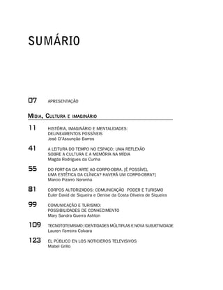 SUMÁRIO



%     APRESENTAÇÃO


MÍDIA, CULTURA   E IMAGINÁRIO

     HISTÓRIA, IMAGINÁRIO E MENTALIDADES:
       DELINEAMENTOS POSSÍVEIS
       José D’Assunção Barros

     A LEITURA DO TEMPO NO ESPAÇO: UMA REFLEXÃO
       SOBRE A CULTURA E A MEMÓRIA NA MÍDIA
       Magda Rodrigues da Cunha

##     DO FORT-DA DA ARTE AO CORPO-OBRA. [É POSSÍVEL
       UMA ESTÉTICA DA CLÍNICA? HAVERÁ UM CORPO-OBRA?]
       Marcio Pizarro Noronha

     CORPOS AUTORIZADOS: COMUNICAÇÃO PODER E TURISMO
       Euler David de Siqueira e Denise da Costa Oliveira de Siqueira

''     COMUNICAÇÃO E TURISMO:
       POSSIBILIDADES DE CONHECIMENTO
       Mary Sandra Guerra Ashton

'    TECNOTOTEMISMO: IDENTIDADES MÚLTIPLAS E NOVA SUBJETIVIDADE
       Lauren Ferreira Colvara

!     EL PÚBLICO EN LOS NOTICIEROS TELEVISIVOS
       Mabel Grillo
 