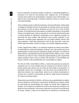 bana em expansão. As grandes cidades, as fábricas, a mobilidade geográfica, a
                                  #
                                                                    burocracia e os meios de comunicação criam, segundo eles, uma sociedade
                                                                    marcada pela ausência de personalidade e produtos pouco diferenciados, e o
Cunha, Mágda Rodrigues da. A leitura no tempo e no espaço: uma...




                                                                    rádio se inclui nessa descrição. O telefone é diferente, sendo um invento contra
                                                                    a fácil generalização.

                                                                    Tanto o telefone quanto o rádio têm profundos, ainda que diferentes, efeitos sobre
                                                                    a ecologia da atividade humana. Os processos de mudança urbana, por exemplo,
                                                                    que começam no início do século, florescem nos anos 20, com o início da radio-
                                                                    emissão. A coincidência das transmissões e da rápida urbanização é uma questão
                                                                    fortuita, mas significa que o rádio se converte em um meio de entretenimento para
                                                                    a primeira geração de habitantes classificados como imigrantes lançados ao
                                                                    anonimato de novas cidades. Não conhecem seus vizinhos imediatos e nem
                                                                    pertencem a qualquer grupo organizado com sua própria tradição cultural. Para
                                                                    essas pessoas, o rádio deve proporcionar muito do que seus pais e avós lhes
                                                                    haviam dado nas festas ou férias no interior, em reuniões religiosas semanais.

                                                                    O rádio, segundo Pool (1992), é um excelente substituto da vivência comunitária.
                                                                    As radionovelas ou shows de variedades, ainda que ruins, são melhores do que as
                                                                    apresentações no teatro do bairro realizado por grupos itinerantes. As cadeias de
                                                                    rádio oferecem a possibilidade nacional de poder escolher. Melhor ou pior, o rádio
                                                                    é diferente, por estar em casa. É ideal para a granja isolada ou para o igualmente
                                                                    isolado ambiente urbano, onde os vizinhos são estranhos. É uma atividade indi-
                                                                    vidual ou familiar e não compartilhada com a comunidade ou a igreja.

                                                                    Por volta de 1930, revela Roberts (2001), a maioria das pessoas que possuem
                                                                    receptores sem fio (e são milhões) deixa de acreditar que é preciso manter as
                                                                    janelas abertas para permitir que as ondas de transmissão as alcançassem. A
                                                                    sociedade convive com a tecnologia, e ela não causa mais estranhamento. O
                                                                    rádio não contradiz, mas é assimilado, dentro de um contexto interessado em
                                                                    conviver com o conforto. Transmissões de rádio em larga escala já acontecem
                                                                    em todos os principais países.

                                                                    Observando esse período da História, verifica-se que a possibilidade de registro
                                                                    torna-se eletrônica, confirmando o pensamento de Mitchell que salienta a idéia
                                                                    de acumulação de possibilidades para chegar ao formato atual. Registra-se,
                                                                    também, uma mudança nos hábitos de consumo dos meios que começam a se
                                                                    desenhar como individuais. Traz-se aqui o rádio por ser o primeiro meio eletrônico
                                                                    de massa. Todavia, o rádio só vai transformar em eletrônica uma tendência já
 