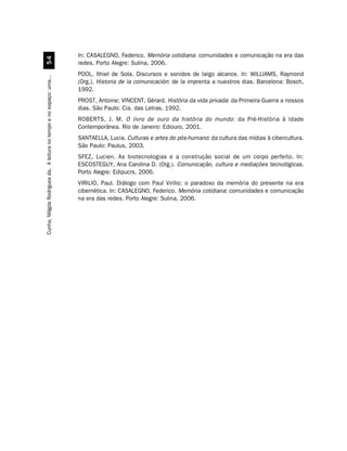 In: CASALEGNO, Federico. Memória cotidiana: comunidades e comunicação na era das
                                  #
                                                                    redes. Porto Alegre: Sulina, 2006.
                                                                    POOL, Ithiel de Sola. Discursos e sonidos de largo alcance. In: WILLIAMS, Raymond
Cunha, Mágda Rodrigues da. A leitura no tempo e no espaço: uma...




                                                                    (Org.). Historia de la comunicación: de la imprenta a nuestros dias. Barcelona: Bosch,
                                                                    1992.
                                                                    PROST, Antoine; VINCENT, Gérard. História da vida privada: da Primeira Guerra a nossos
                                                                    dias. São Paulo: Cia. das Letras, 1992.
                                                                    ROBERTS, J. M. O livro de ouro da história do mundo : da Pré-História à Idade
                                                                    Contemporânea. Rio de Janeiro: Ediouro, 2001.
                                                                    SANTAELLA, Lucia. Culturas e artes do pós-humano: da cultura das mídias à cibercultura.
                                                                    São Paulo: Paulus, 2003.
                                                                    SFEZ, Lucien. As biotecnologias e a construção social de um corpo perfeito. In:
                                                                    ESCOSTEGUY, Ana Carolina D. (Org.). Comunicação, cultura e mediações tecnológicas.
                                                                    Porto Alegre: Edipucrs, 2006.
                                                                    VIRILIO, Paul. Diálogo com Paul Virilio: o paradoxo da memória do presente na era
                                                                    cibernética. In: CASALEGNO, Federico. Memória cotidiana: comunidades e comunicação
                                                                    na era das redes. Porto Alegre: Sulina, 2006.
 