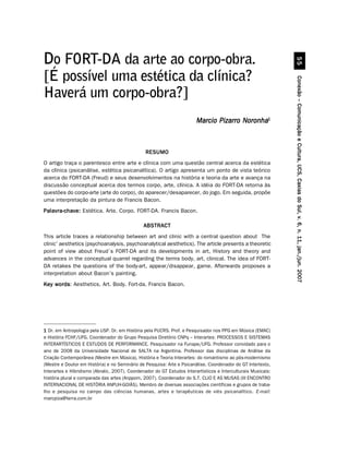 ##
Do FORT-DA da arte ao corpo-obra.
[É possível uma estética da clínica?




                                                                                                                Conexão – Comunicação e Cultura, UCS, Caxias do Sul, v. 6, n. 11, jan./jun. 2007
Haverá um corpo-obra?]
                                                                         Marcio Pizarro Noronha1



                                                RESUMO
O artigo traça o parentesco entre arte e clínica com uma questão central acerca da estética
da clínica (psicanálise, estética psicanalítica). O artigo apresenta um ponto de vista teórico
acerca do FORT-DA (Freud) e seus desenvolvimentos na história e teoria da arte e avança na
discussão conceptual acerca dos termos corpo, arte, clínica. A idéia do FORT-DA retorna às
questões do corpo-arte (arte do corpo), do aparecer/desaparecer, do jogo. Em seguida, propõe
uma interpretação da pintura de Francis Bacon.
Palavra-chave: Estética. Arte. Corpo. FORT-DA. Francis Bacon.

                                               ABSTRACT
This article traces a relationship between art and clinic with a central question about The
clinic’ aesthetics (psychoanalysis, psychoanalytical aesthetics). The article presents a theoretic
point of view about Freud´s FORT-DA and its developments in art, History and theory and
advances in the conceptual quarrel regarding the terms body, art, clinical. The idea of FORT-
DA retakes the questions of the body-art, appear/disappear, game. Afterwards proposes a
interpretation about Bacon’s painting.
Key words Aesthetics. Art. Body. Fort-da. Francis Bacon.
    words:




1 Dr. em Antropologia pela USP. Dr. em História pela PUCRS. Prof. e Pesquisador nos PPG em Música (EMAC)
e História FCHF/UFG. Coordenador do Grupo Pesquisa Diretório CNPq – Interartes: PROCESSOS E SISTEMAS
INTERARTÍSTICOS E ESTUDOS DE PERFORMANCE. Pesquisador na Funape/UFG. Professor convidado para o
ano de 2008 da Universidade Nacional de SALTA na Argentina. Professor das disciplinas de Análise da
Criação Contemporânea (Mestre em Música), História e Teoria Interartes: do romantismo ao pós-modernismo
(Mestre e Doutor em História) e no Seminário de Pesquisa: Arte e Psicanálise. Coordenador do GT Intertexto,
Interartes e Hibridismo (Abralic, 2007). Coordenador do GT Estudos Interartísticos e Interculturais Musicais:
história plural e comparada das artes (Anppom, 2007). Coordenador do S.T. CLIO E AS MUSAS (III ENCONTRO
INTERNACIONAL DE HISTÓRIA ANPUH-GOIÁS). Membro de diversas associações científicas e grupos de traba-
lho e pesquisa no campo das ciências humanas, artes e terapêuticas de viés psicanalítico. E-mail:
marcpiza@terra.com.br
 