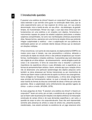 I Introduzindo questões
                                             #$


                                                                                         É possível uma estética da clínica? Haverá um corpo-obra? Duas questões de
Noronha, Marcio Pizarro. Do FORT-DA da arte ao corpo-obra. [É possível uma estética...




                                                                                         vasta extensão e que servirão como guias na construção deste texto, que se
                                                                                         volta especialmente para um tipo especial de clínica que, em sua própria
                                                                                         denominação, inclui a tarefa da arte, em seu ofício – da arteterapia, da gestalt-
                                                                                         terapia, da musicoterapia. Pensar seu lugar, o que seja essa clínica que tem
                                                                                         fundamentos em uma estética e em relações com objetos, ferramentas e
                                                                                         instrumentos capazes de passar de estados subjetivos particulares a estados
                                                                                         subjetivos compartilhados, tal como nas manifestações artísticas propriamente
                                                                                         ditas. Nesses termos, operamos com uma forma de relação clínica que pretende
                                                                                         integrar subjetividade e estética – viver a subjetivação em sua potência de
                                                                                         estetização parece ser um conteúdo latente dessas clínicas que se deslocam
                                                                                         em direções múltiplas.

                                                                                         O foco encontra-se, num ponto de vista especial, do objeto-problema CORPO e os
                                                                                         modos como esse é tratado, nas vias psicanalítica e artística, afetando a
                                                                                         construção do objeto do estudo clínico e das práticas terapêuticas que incluem
                                                                                         formas, manifestações e relações estéticas. A psicanálise aqui será observada
                                                                                         sob a égide de um olhar oblíquo – de atravessamento – sendo atingida a partir do
                                                                                         corpo e do corpo-obra. O tema do corpo-obra visa a ressaltar a particular
                                                                                         importância da experiência clínica e suas afinidades com a experiência e as
                                                                                         formas do pensamento-fazer artístico. Assim, entendo aqui que a relação clínica
                                                                                         não só desenvolve uma particular epistemologia dos objetos psíquicos como
                                                                                         também se deixa atravessar por formas transicionais ou por movimentos do
                                                                                         informe que fazem nascer a obra de arte do sujeito na clínica e seu corpo glorioso.
                                                                                         Como amálgama de flutuações e materializações, a clínica deve arregimentar
                                                                                         esse princípio de funcionamento radical, no qual a inclusão da arte não deve
                                                                                         estar restrita às formas do discurso comentado de obras e filmes por conta dos
                                                                                         pacientes. Obrar a subjetividade como enfrentamento dos grandes lugares da
                                                                                         clínica – a arte e a morte. (M’UZAN, 1978).

                                                                                         As duas perguntas do título “É possível uma estética da clínica? e Haverá um
                                                                                         corpo-obra?” levam em conta, por um lado, a existência de um grupo de clínicas
                                                                                         que se fazem valer da presença de relações e de objetos artísticos na instauração-
                                                                                         construção do campo clínico e de suas demandas específicas e, por outro, a
                                                                                         questão do corpo na arte e do corpo-obra-de-arte. Esse não será representado
                                                                                         somente pela presença do artista (o corpo do artista vivo, presente/ausente,
                                                                                         metaforizado), mas estará centrado na existência de um jogo relacional entre
 