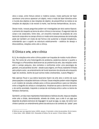 obra e corpo, entre feitura (obrar) e matéria (corpo), modo particular de fazer




                                                                                                                        #%
acontecer uma cena e aparecer um objeto, meio e modo de fazer trânsitos entre
o mundo dos objetos (e das relações de objeto), de presentificar os restos (e as




                                                                                                              Conexão – Comunicação e Cultura, UCS, Caxias do Sul, v. 6, n. 11, jan./jun. 2007
relações de abjeção) e de resistir à morte, nas formas fantasmáticas, da aura.

Desse modo, nossas perguntas podem ser investigadas por dois vastos tópicos:
o primeiro diz respeito ao tema da arte e clínica (e vice-versa). O segundo trata do
corpo e do corpo-obra. Entre eles, um encontro marcado na proposta de uma
teoria do corpo-obra no campo clínico e o modo como esse processo de construção
pode ser também um modo de dar forma e de sustentar a relação terapêutica,
entendendo que o sujeito se estrutura esteticamente – estética do desejo e
ético-estética, relações entre arte e clínica.



II Clínica e arte, arte e clínica
II. 1. As relações entre arte e clínica podem ser traçadas de modos muito diferen-
tes. Por conta de uma historiografia do problema, podemos elencar o quanto a
Psicologia e a Psicanálise dedicaram-se ao problema da arte, das relações entre
arte e campo psíquico, dos contatos e confrontos entre uma psicologia da
gestalt, uma psicanálise da arte – desde suas origens, em Freud, bastante limitada
pelo próprio autor, ao entendimento de fundo lacaniano da obra-de-arte enquanto
lugar do analista, diante da qual somos todos analisandos. (Lacan/Magno).2

Não apenas Freud e sua dobra lacaniana fazem da arte alvo e centro de suas
preocupações e atuações teóricas e clínicas. Essas relações podem estar dirigidas
a um modelo de estudos voltado para a clínica psicanalítica e para os trânsitos
entre a biografia do artista e a terapêutica. Ampliam-se para o domínio do sonho
e do sonho acordado, traçando o campo de vizinhança entre a arte e a teoria da
fantasia (fantasma).

Gombrich, um dos mais importantes historiadores e teóricos da arte, traça as relações
entre arte e chiste, demonstrando, através do chiste, que a arte é um jogo que
depende da própria estrutura da linguagem no qual se joga, ou seja, tal como num
chiste é preciso um entendimento prévio da estrutura e do contexto da “piada” para


2 Refiro-me aqui aos seguintes textos: LACAN, Jacques. O seminário: a ética da psicanálise. Rio de Janeiro:
J. Zahar Editor, 1991; MAGNO, M.D. Psicanálise  Política. Rio de Janeiro: A Outra Editora, 1986.
 