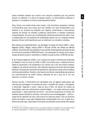 Essas inflexões acabam por confluir num conjunto vocabular que nos permite




                                                                                                                     #'
pensar na estética e na ética do desejo (Lacan), na ético-estética (Deleuze e
Guattari) e na poética na clínica contemporânea (Safra).




                                                                                                           Conexão – Comunicação e Cultura, UCS, Caxias do Sul, v. 6, n. 11, jan./jun. 2007
Hoje, temos uma tarefa ainda mais ampla, a de reconhecer possíveis matrizes
na Psicanálise para uma clínica que tem também em seus fundamentos uma
estética e um conjunto de relações com objetos, ferramentas e instrumentos
capazes de passar de estados subjetivos particulares a estados subjetivos
compartilhados, tal como nas manifestações artísticas propriamente ditas. Viver
a subjetivação em sua potência de estetização parece ser um conteúdo latente
dessas clínicas contemporâneas que se deslocam em direções múltiplas.

Para pensar tal empreendimento, vou privilegiar os textos de Freud (1987), Lacan,
Regnault (2001), Magno, França (1997) e M’Uzan (1978). No âmbito da reflexão
artística, concentrando essa interface numa escolha contemporânea da teoria da arte
em torno do enunciado do FORT-DA (Freud),4 vou atravessar do campo clínico para o
campo da teoria da arte e reconhecer a matéria na qual se tece o FORT-DA da arte.

II. 2. François Regnault (2001), num conjunto de quatro conferências proferidas
em Madrid, entre os anos de 1992 e 1993, nos lembra que o método da Psica-
nálise é justamente o de estabelecer um intenso vai e vem dos textos metapsi-
cológicos, do arsenal conceitual, das reflexões passíveis de serem denominadas
teóricas e da presença marcante da experiência, advinda do campo clínico-analítico
(a clínica psicanalítica). Portanto, não haveria uma fala em psicanálise que pudesse
ser exclusivamente de ordem teórica, deixando de ser o que ela é, em seu
exercício, se assim o fosse.

Nesses termos, a Psicanálise tem afinidades com as lógicas particulares das
ciências que privilegiam os estudos de caso, o trabalho de campo, a etnografia,
a descrição. Segundo o autor, nada do que é feito, de dentro do campo da
Psicanálise, para seu ordenamento epistemológico – um saber acerca do saber
psicanalítico – pode prescindir da clínica – nos termos lacanianos d’A Coisa. No
estatuto dessa disciplina, portanto, não haveria uma metalinguagem – teórica –
capaz de ser aplicável ao caso, pois não há um discurso sobre, mas um discurso
dentro da prática e que está integralmente comprometido com ela. A partir de e
dentro de cada caso, descrições e conceitos se extendem promovendo afirmações


4 FORT-DA, termo utilizado por Sigmund Freud, num jogo de palavras que designam uma brincadeira infantil
de “aparecer/desaparecer”. O termo será detalhadamente explicado no decorrer do próprio artigo.
 