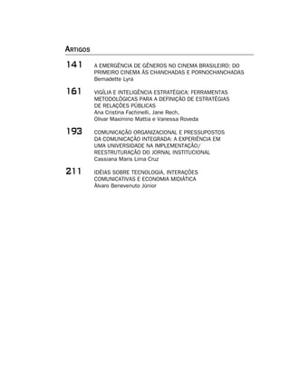 A RTIGOS
        A EMERGÊNCIA DE GÊNEROS NO CINEMA BRASILEIRO: DO
           PRIMEIRO CINEMA ÀS CHANCHADAS E PORNOCHANCHADAS
           Bernadette Lyra

$        VIGÍLIA E INTELIGÊNCIA ESTRATÉGICA: FERRAMENTAS
           METODOLÓGICAS PARA A DEFINIÇÃO DE ESTRATÉGIAS
           DE RELAÇÕES PÚBLICAS
           Ana Cristina Fachinelli, Jane Rech,
           Olivar Maximino Mattia e Vanessa Roveda

'!        COMUNICAÇÃO ORGANIZACIONAL E PRESSUPOSTOS
           DA COMUNICAÇÃO INTEGRADA: A EXPERIÊNCIA EM
           UMA UNIVERSIDADE NA IMPLEMENTAÇÃO/
           REESTRUTURAÇÃO DO JORNAL INSTITUCIONAL
           Cassiana Maris Lima Cruz

         IDÉIAS SOBRE TECNOLOGIA, INTERAÇÕES
           COMUNICATIVAS E ECONOMIA MIDIÁTICA
           Álvaro Benevenuto Júnior
 