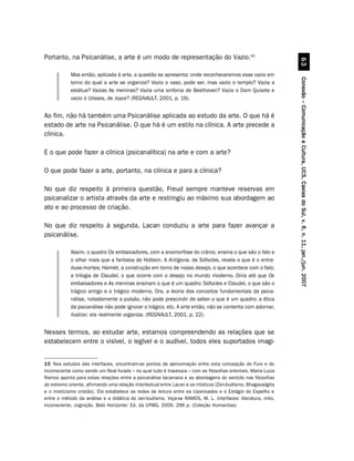 Portanto, na Psicanálise, a arte é um modo de representação do Vazio.10




                                                                                                                         $!
            Mas então, aplicada à arte, a questão se apresenta: onde reconheceremos esse vazio em




                                                                                                               Conexão – Comunicação e Cultura, UCS, Caxias do Sul, v. 6, n. 11, jan./jun. 2007
            torno do qual a arte se organiza? Vazio o vaso, pode ser, mas vazio o templo? Vazia a
            estátua? Vazias As meninas? Vazia uma sinfonia de Beethoven? Vazio o Dom Quixote e
            vazio o Ulisses, de Joyce? (REGNAULT, 2001, p. 19).


Ao fim, não há também uma Psicanálise aplicada ao estudo da arte. O que há é
estado de arte na Psicanálise. O que há é um estilo na clínica. A arte precede a
clínica.

E o que pode fazer a clínica (psicanalítica) na arte e com a arte?

O que pode fazer a arte, portanto, na clínica e para a clínica?

No que diz respeito à primeira questão, Freud sempre manteve reservas em
psicanalizar o artista através da arte e restringiu ao máximo sua abordagem ao
ato e ao processo de criação.

No que diz respeito à segunda, Lacan conduziu a arte para fazer avançar a
psicanálise.

            Assim, o quadro Os embaixadores, com a anamorfose do crânio, ensina o que são o falo e
            o olhar mais que a fantasia de Holbein. A Antígona, de Sófocles, revela o que é o entre-
            duas-mortes; Hamlet, a construção em torno de nosso desejo, o que acontece com o falo;
            a trilogia de Claudel, o que ocorre com o desejo no mundo moderno. Diria até que Os
            embaixadores e As meninas ensinam o que é um quadro; Sófocles e Claudel, o que são o
            trágico antigo e o trágico moderno. Ora, a teoria dos conceitos fundamentais da psica-
            nálise, notadamente a pulsão, não pode prescindir de saber o que é um quadro; a ética
            da psicanálise não pode ignorar o trágico, etc. A arte então, não se contenta com adornar,
            ilustrar; ela realmente organiza. (REGNAULT, 2001, p. 22).


Nesses termos, ao estudar arte, estamos compreendendo as relações que se
estabelecem entre o visível, o legível e o audível, todos eles suportados imagi-


10 Nos estudos das interfaces, encontram-se pontos de aproximação entre esta concepção do Furo e do
inconsciente como sendo um Real furado – no qual tudo é travessia – com as filosofias orientais. Maria Luiza
Ramos aponta para estas relações entre a psicanálise lacaniana e as abordagens do sentido nas filosofias
do extremo oriente, afirmando uma relação intertextual entre Lacan e os místicos (Zen-budismo, Bhagavadgita
e o misticismo cristão). Ela estabelece as redes de leitura entre os Upanixades e o Estágio do Espelho e
entre o método da análise e a didática do zen-budismo. Veja-se RAMOS, M. L. Interfaces: literatura, mito,
inconsciente, cognição. Belo Horizonte: Ed. da UFMG, 2000. 296 p. (Coleção Humanitas)
 