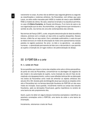nariamente no corpo. As artes não se definem aqui segundo gêneros ou segundo
                                             $
                                                                                         as classificações e sistemas artísticos. Na Psicanálise, com ênfase aqui para
                                                                                         Lacan, as artes estão marcadas pelo VAZIO (o modelo do vaso) e pela ANAMOR-
Noronha, Marcio Pizarro. Do FORT-DA da arte ao corpo-obra. [É possível uma estética...




                                                                                         FOSE (o modelo do crânio). No vazio, estamos no templo e na arquitetura primitiva,
                                                                                         no vaso d’A Oleira Ciumenta de Claude Lévi-Strauss. É em torno do vazio e da
                                                                                                    A       Ciumenta,
                                                                                         sua organização que se obra. Na anamorfose, um jogo barroco quer reinstaurar o
                                                                                         sentido da arte, nos termos de uma arte contemporânea das ciências.

                                                                                         Nos termos de França (1997), a arte, enquanto desconstrução do ideal da estética
                                                                                         clássica, promove com a criação um laço entre os sujeitos desejantes. Nesses
                                                                                         termos, o Belo faz um laço social. Com a atividade sublimatória, o vazio do qual
                                                                                         se falava torna-se um modo de articulação do modo como apresentamos nossas
                                                                                         paixões no registro pulsional. No amor, no ódio e na ignorância – as paixões
                                                                                         humanas – o aprendizado permanente de lidar com o não-sentido é o que permite
                                                                                         ao sujeito a invenção de um lugar criativo e de potencialização do desejo.




                                                                                         III O FORT-DA e a arte
                                                                                         III. 1. Lendo em Freud

                                                                                         Se as questões que trazem o tema das relações entre arte e clínica psicanalítica,
                                                                                         do ponto de vista da Psicanálise, concentram-se na abordagem da angústia do
                                                                                         ato criador e da autocriação do sujeito, numa invenção da vida em face da de-
                                                                                         crepitude e do desaparecimento, a arte e suas reflexões teóricas têm se debruçado
                                                                                         nos textos da Psicanálise como modo de enfrentar os objetos artísticos dos
                                                                                         séculos XX e XXI. Grande parte da bibliografia atual que estuda as relações entre
                                                                                         arte e Psicanálise tem na famosa descrição freudiana do FORT-DA um dos seus
                                                                                         motes de iniciação. Essa questão, inicialmente restrita ao campo dos estudos
                                                                                         freudianos, após as derivações Freud-Lacan, ganha importância no cenário de
                                                                                         uma teoria da arte propriamente dita.

                                                                                         Assim, quero me deter em alguns desses momentos exemplares e identificar as
                                                                                         possíveis correlações entre o FORT-DA, uma teoria da visão e uma teoria da
                                                                                         encenação.

                                                                                         Inicialmente, retomemos o texto de Freud.
 