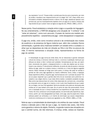 seu expressivo “o-o-o-ó”. Puxava então o carretel para fora da cama novamente, por meio
                                             $$
                                                                                                  do cordão, e saudava o seu reaparecimento com um alegre “da” (“ali”). Essa, então, era a
                                                                                                  brincadeira completa: desaparecimento e retorno. Via de regra, assistia-se apenas a seu
Noronha, Marcio Pizarro. Do FORT-DA da arte ao corpo-obra. [É possível uma estética...




                                                                                                  primeiro ato, que era incansavelmente repetido como um jogo em si mesmo, embora não
                                                                                                  haja dúvida de que o prazer maior se ligava ao segundo ato. (FREUD, 1988, p. 25-27).


                                                                                         Nesse ponto, Freud estabelece a relação entre o jogo e a questão da linguagem.
                                                                                         No seu entendimento, o FORT-DA designava uma situação de “ir embora” e de
                                                                                         “estar ali (retornar)”, como num vai-e-vem. O prazer do menino era medido pelo
                                                                                         procedimento repetitivo – característica do jogo – entre desaparecer e reaparecer.

                                                                                         O jogo era, então, visto como iniciativa cultural e de simbolização dos modos
                                                                                         da ausência e da presença da figura materna que, além dos cuidados físicos
                                                                                         (alimentação, o grande seio) implicava também um estado entre o cuidado e o
                                                                                         olhar que se depositava da mãe em direção ao filho e do filho na procura da
                                                                                         mãe. O menino reencenava a situação vivida, representando-a na forma do
                                                                                         jogo do carretel.

                                                                                                  A interpretação do jogo tornou-se então óbvia. Ele se relacionava à grande realização
                                                                                                  cultural da criança, à renúncia instintual (isto é, a renúncia à satisfação instintual) que
                                                                                                  efetuara ao deixar a mãe ir embora sem protestar. Compensava-se por isso, por assim
                                                                                                  dizer, encenando ele próprio o desaparecimento e a volta dos objetos que se encon-
                                                                                                  travam a seu alcance. É naturalmente indiferente, do ponto de vista de ajuizar a natureza
                                                                                                  efetiva do jogo, saber se a própria criança o inventara ou o tirara de alguma sugestão
                                                                                                  externa. Nosso interesse se dirige para outro ponto. A criança não pode ter sentido a
                                                                                                  partida da mãe como algo agradável ou mesmo indiferente. Como, então, a repetição
                                                                                                  dessa experiência aflitiva, enquanto jogo, harmonizava-se com o princípio de prazer? Tal-
                                                                                                  vez se possa responder que a partida dela tinha de ser encenada como preliminar ne-
                                                                                                  cessária a seu alegre retorno, e que neste último residia o verdadeiro propósito do jogo.
                                                                                                  Mas contra isso deve-se levar em conta o fato observado de o primeiro ato, o da partida,
                                                                                                  ser encenado como um jogo em si mesmo, e com muito mais freqüência do que o episó-
                                                                                                  dio na íntegra, com seu final agradável. Nenhuma decisão certa pode ser alcançada pela
                                                                                                  análise de um caso isolado como esse. De um ponto de vista não preconcebido, fica-se
                                                                                                  com a impressão de que a criança transformou sua experiência em jogo devido a outro
                                                                                                  motivo. No início, achava-se numa situação passiva, era dominada pela experiência; repe-
                                                                                                  tindo-a, porém, por mais desagradável que fosse, como jogo, assumia papel ativo. Esses
                                                                                                  esforços podem ser atribuídos a um instinto de dominação que atuava independente-
                                                                                                  mente de a lembrança em si mesma ser agradável ou não. (FREUD, 1988, p. 27-28).

                                                                                         Note-se aqui a complexidade da observação e da análise do caso isolado. Freud
                                                                                         chama a atenção para o fato de que o jogo, na maioria das vezes, não tinha
                                                                                         como garantia o retorno do objeto. Portanto, na grande maioria das situações em
                                                                                         que o carretel sumia, ele não retornava. A criança, então, estava se impondo,
 