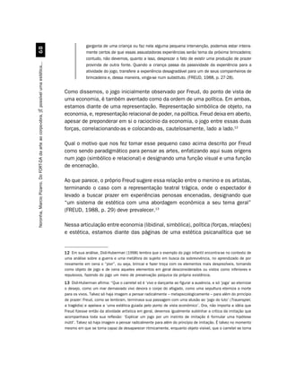 garganta de uma criança ou faz nela alguma pequena intervenção, podemos estar inteira-
                                             $
                                                                                                     mente certos de que essas assustadoras experiências serão tema da próxima brincadeira;
                                                                                                     contudo, não devemos, quanto a isso, desprezar o fato de existir uma produção de prazer
Noronha, Marcio Pizarro. Do FORT-DA da arte ao corpo-obra. [É possível uma estética...




                                                                                                     provinda de outra fonte. Quando a criança passa da passividade da experiência para a
                                                                                                     atividade do jogo, transfere a experiência desagradável para um de seus companheiros de
                                                                                                     brincadeira e, dessa maneira, vinga-se num substituto. (FREUD, 1988, p. 27-28).


                                                                                         Como dissemos, o jogo inicialmente observado por Freud, do ponto de vista de
                                                                                         uma economia, é também aventado como da ordem de uma política. Em ambas,
                                                                                         estamos diante de uma representação. Representação simbólica de objeto, na
                                                                                         economia, e, representação relacional de poder, na política. Freud deixa em aberto,
                                                                                         apesar de preponderar em si o raciocínio da economia, o jogo entre essas duas
                                                                                         forças, correlacionando-as e colocando-as, cautelosamente, lado a lado.12

                                                                                         Qual o motivo que nos fez tomar esse pequeno caso acima descrito por Freud
                                                                                         como sendo paradigmático para pensar as artes, enfatizando aqui suas origens
                                                                                         num jogo (simbólico e relacional) e designando uma função visual e uma função
                                                                                         de encenação.

                                                                                         Ao que parece, o próprio Freud sugere essa relação entre o menino e os artistas,
                                                                                         terminando o caso com a representação teatral trágica, onde o espectador é
                                                                                         levado a buscar prazer em experiências penosas encenadas, designando que
                                                                                         “um sistema de estética com uma abordagem econômica a seu tema geral”
                                                                                         (FREUD, 1988, p. 29) deve prevalecer.13

                                                                                         Nessa articulação entre economia (libidinal, simbólica), política (forças, relações)
                                                                                         e estética, estamos diante das páginas de uma estética psicanalítica que se


                                                                                         12 Em sua análise, Didi-Huberman (1998) lembra que o exemplo do jogo infantil encontra-se no contexto de
                                                                                         uma análise sobre a guerra e uma metáfora do sujeito em busca da sobrevivência, no aprendizado de por
                                                                                         novamente em cena o “pior”, ou seja, brincar e fazer troça com os elementos mais desprezíveis, tomando
                                                                                         como objeto de jogo e de cena aqueles elementos em geral desconsiderados ou vistos como inferiores e
                                                                                         repulsivos, fazendo do jogo um meio de preservação psíquica da própria existência.
                                                                                         13 Didi-Huberman afirma: “Que o carretel só é ‘vivo e dançante ao figurar a ausência, e só ‘joga’ ao eternizar
                                                                                         o desejo, como um mar demasiado vivo devora o corpo do afogado, como uma sepultura eterniza a morte
                                                                                         para os vivos. Talvez só haja imagem a pensar radicalmente – metapsicologicamente – para além do princípio
                                                                                         de prazer: Freud, como se lembram, terminava sua passagem com uma alusão ao ‘jogo do luto’ (Trauerspiel,
                                                                                         a tragédia) e apelava a ‘uma estética guiada pelo ponto de vista econômico’. Ora, não importa a idéia que
                                                                                         Freud fizesse então da atividade artística em geral, devemos igualmente sublinhar a crítica da imitação que
                                                                                         acompanhava toda sua reflexão: ‘Explicar um jogo por um instinto de imitação é formular uma hipótese
                                                                                         inútil’. Talvez só haja imagem a pensar radicalmente para além do princípio de imitação. É talvez no momento
                                                                                         mesmo em que se torna capaz de desaparecer ritmicamente, enquanto objeto visível, que o carretel se torna
 