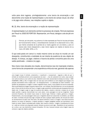 volta para dois lugares, privilegiadamente: uma teoria da encenação e daí




                                                                                                                           $'
decorrente uma noção de representação e uma teoria do campo visual, do olhar
e do jogo entre olhares, nas relações sujeito e objeto.




                                                                                                                 Conexão – Comunicação e Cultura, UCS, Caxias do Sul, v. 6, n. 11, jan./jun. 2007
III. 2. Arte, teoria da encenação e a noção de representação

A representação é um elemento central no processo de criação. Fórmula expressa
por Freud no JOGO DO FORT-DA. Representar, em Freud, designa o ato de pôr em
cena.

            Fórmula, por otra parte, muy próxima a la idea expresada por Freud en los dos principios
            del funcionamiento mental, y maravillosamente ilustrada en la observación de su nieto,
            que intenta consolarse de la partida de su madre jugando con una bobina, y pone en
            escena esta misma desaparición y esse mismo regreso con objetos al alcance de su
            mano. (M´UZAN, 1978, p. 17).


O que está posto em cena é o modo mesmo como se situa no mundo um ser
desejante, constituindo a realidade do ser diante da ausência do seu objeto de
desejo. A criança, ao jogar, elabora o trauma da perda e encontra para ela uma
saída positivada – criadora (no jogo).

Nos níveis mais elevados da criação, denominamos isso de inspiração criadora,
como forma de compreender uma experiência mítica do real, gerando não apenas


uma imagem visual. O símbolo, certamente, o ‘substituirá’, o assassinará – segundo a idéia de que ‘o
símbolo se manifesta primeiro como assassinato da coisa’ –, mas ele subsistirá num canto, esse carretel:
num canto da alma ou num canto da casa. Subsistirá como resto assassinado do desejo da criança.” (DIDI-
HUBERMAN, 1998, p. 83). A imagem deve ser vista aqui como emblema ou como alegoria que designa uma
posição intermediária entre o objeto real – em desaparecimento – e a abstração da ordem simbólica – que
também faz desaparecer a imagem. A ordem imaginária ficaria, assim, numa espécie de zona de suspensão.
Não se está falando da imagem enquanto cópia do real – por imitação. Para Didi-Huberman, em sua recuperação
para a Teoria da Arte da leitura de Freud, a imagem surge justamente condicionada pelo desaparecimento do
objeto real. A imagem surge no lugar da ausência dos objetos, visando a eternizar o desejo de um certo
objeto perdido e apenas reencontrado num outro plano, numa passagem do real ao imaginário. Nessa
economia freudiana, não existem duas coisas no mesmo lugar. Perde-se o objeto, ganha-se a imagem.
Posteriormente, uma nova passagem indica que o imaginário deverá ser subsumido no simbólico, por efeitos
de ordem. O símbolo virá para dizer algo a respeito de todo e qualquer objeto perdido, ele virá para dar ordem
ao acontecimento do plano real. Para tanto, ele deverá enfrentar a coisa e a imagem, mas nessa economia
psíquica, as coisas se deslocam, e objetos perdidos e imagens apagadas acabam por permanecer como
traços ou restos. Nada é controlável pelo modelo. Nem mesmo a boneca – imagem e semelhança do huma-
no – pode ser contida numa figuração corporal. Sempre se procura outro algo – Baudelaire diz que queremos
ver a alma e por isso destruímos nossos brinquedos. Por isso, busca-se sempre outra imagem capaz de
convocar o jogo dos objetos perdidos.
 