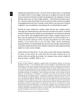 O jogo do que está posto em cena – tal como vimos no tópico acima – é sustentado
                                             %
                                                                                         num objeto mínimo e numa imagem visual que se configura aos olhos do sujeito
                                                                                         como um resto do movimento completo de desaparecer e de reaparecer. O que se
Noronha, Marcio Pizarro. Do FORT-DA da arte ao corpo-obra. [É possível uma estética...




                                                                                         entende disso é que, em face do jogo repetitivo – movimento de intervalos varian-
                                                                                         tes –, fixa-se o menor denominador comum ao olhar da criança. Fixa-se uma imagem
                                                                                         no desaparecimento da coisa. E quando a coisa retorna, ela volta como o resto da
                                                                                         imaginária14 que se estabilizou, escavada que foi na interioridade do sujeito.15

                                                                                         Partindo de Lacan, Huberman e Leader, esses afirmam que o objeto visual é
                                                                                         mais algo que remete àquilo que não vemos do que àquilo que vemos. O carretel
                                                                                         somente é objeto visual no instante em que desaparece e se constitui visualmente
                                                                                         em nossa mente. Seu desaparecimento físico instala a imagem dentro de nós.
                                                                                         Mas o que não podemos ver? O nosso próprio ato de ver não nos é dado a ver, o
                                                                                         modo como somos vistos por outros. Ou seja, não podemos ver como somos
                                                                                         olhados. O que vemos não é o que nos olha. Então, somos constituídos
                                                                                         psiquicamente por uma exterioridade que nos olha e que nos liga, relacionalmente,
                                                                                         e nos afeta, através do olhar do outro. Desde o começo de nossa própria presença
                                                                                         objetal no mundo, somos olhados.

                                                                                         Leader afirma de modo direto: “O que vemos e para onde olhamos dependerá,
                                                                                         em parte, do que outrem vê e para onde olha. No exato momento de vir ao
                                                                                         mundo, antes num sentido de se poder ‘ver’ qualquer coisa, somos o objeto do
                                                                                         olhar de outrem. (LEADER, 2005, p. 11).


                                                                                         14 Aqui, os termos imaginário, imaginação e imaginária podem indicar algumas confusões. Há uma íntima
                                                                                         associação entre eles, e o seu envolvimento revela muito das migrações e das interfaces entre a teoria
                                                                                         psicanalítica e a teoria da arte. No sentido dado aqui ao termo, a tópica do imaginário acaba exatamente
                                                                                         por se configurar numa ordem imaginária e nas formações figurais do tipo das imaginárias, que seria uma
                                                                                         outra maneira de dar tratamento ao tema dos arquétipos, mantendo a filiação à leitura proposta, tanto no
                                                                                         que tange aos aspectos da psicanálise quanto aos aspectos da teoria da arte. Trata-se ainda de pensar nas
                                                                                         provocações pensantes do tipo alegórico e das formas figurais que acabam por tecer relações do tipo da
                                                                                         fantasia e da fantasmática. As imaginárias se constituem como sendo estes conjuntos de figuras
                                                                                         (emblemáticas) que são capazes de reunir e reapresentar o fantasma. Trata-se ainda de pensar o modo
                                                                                         como estas figuras da Imaginária Religiosa – geralmente lembradas pelos conjuntos de santos e pelos ex-
                                                                                         votos – são modos de fixação de emblemas do si mesmo. No caso específico da arte dos ex-votos há uma
                                                                                         associação direta entre promessa, resto do real e a feitura de uma imagem que deve servir de resistência,
                                                                                         de emblema, de sinal protetor, pois deve existir enquanto promessa e retorno, enquanto conquista (de um
                                                                                         pedido agora alcançado) e enquanto perda (de um pedaço de si que deve ser um emblema de si). Então,
                                                                                         estamos diante de conjuntos organizados e, ao mesmo tempo, vestigiais, como numa espécie de cova de
                                                                                         escavação arqueológica, onde nos deparamos com conjuntos fragmentários (fragmentos apresentados em
                                                                                         camadas, designando temporalidades distintas). Em outros textos, tenho procurado associações entre
                                                                                         pensamento teológico, teoria da arte e estudos da psicanálise.
                                                                                         15 Didi-Huberman fala mesmo de uma arqueologia do símbolo.
 
