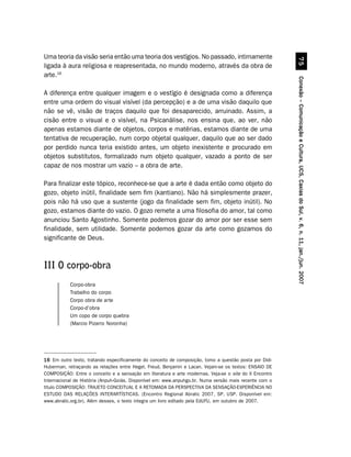 Uma teoria da visão seria então uma teoria dos vestígios. No passado, intimamente




                                                                                                                   %#
ligada à aura religiosa e reapresentada, no mundo moderno, através da obra de
arte.16




                                                                                                         Conexão – Comunicação e Cultura, UCS, Caxias do Sul, v. 6, n. 11, jan./jun. 2007
A diferença entre qualquer imagem e o vestígio é designada como a diferença
entre uma ordem do visual visível (da percepção) e a de uma visão daquilo que
não se vê, visão de traços daquilo que foi desaparecido, arruinado. Assim, a
cisão entre o visual e o visível, na Psicanálise, nos ensina que, ao ver, não
apenas estamos diante de objetos, corpos e matérias, estamos diante de uma
tentativa de recuperação, num corpo objetal qualquer, daquilo que ao ser dado
por perdido nunca teria existido antes, um objeto inexistente e procurado em
objetos substitutos, formalizado num objeto qualquer, vazado a ponto de ser
capaz de nos mostrar um vazio – a obra de arte.

Para finalizar este tópico, reconhece-se que a arte é dada então como objeto do
gozo, objeto inútil, finalidade sem fim (kantiano). Não há simplesmente prazer,
pois não há uso que a sustente (jogo da finalidade sem fim, objeto inútil). No
gozo, estamos diante do vazio. O gozo remete a uma filosofia do amor, tal como
anunciou Santo Agostinho. Somente podemos gozar do amor por ser esse sem
finalidade, sem utilidade. Somente podemos gozar da arte como gozamos do
significante de Deus.



III O corpo-obra
           Corpo-obra
           Trabalho do corpo
           Corpo obra de arte
           Corpo-d’obra
           Um copo de corpo quebra
           (Marcio Pizarro Noronha)




16 Em outro texto, tratando especificamente do conceito de composição, tomo a questão posta por Didi-
Huberman, retraçando as relações entre Hegel, Freud, Benjamin e Lacan. Vejam-se os textos: ENSAIO DE
COMPOSIÇÃO: Entre o conceito e a sensação em literatura e arte modernas. Veja-se o site do II Encontro
Internacional de História (Anpuh-Goiás. Disponível em: www.anpuhgo.br. Numa versão mais recente com o
título COMPOSIÇÃO: TRAJETO CONCEITUAL E A RETOMADA DA PERSPECTIVA DA SENSAÇÃO-EXPERIÊNCIA NO
ESTUDO DAS RELAÇÕES INTERARTÍSTICAS. (Encontro Regional Abralic 2007, SP, USP. Disponível em:
www.abralic.org.br). Além desses, o texto integra um livro editado pela EdUFU, em outubro de 2007.
 