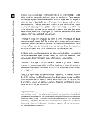 Se a arte associa-se ao gozo, como lugar do vazio, o que será este corpo – corpo,
                                             %$
                                                                                         objeto, matéria – que se põe aqui como sendo seu significante? O que podemos
                                                                                         pensar neste lugar? Para falar desse corpo e de um corpo-obra, vou eleger um
Noronha, Marcio Pizarro. Do FORT-DA da arte ao corpo-obra. [É possível uma estética...




                                                                                         artista em sua singularidade, ao qual tenho dedicado grande parte da minha
                                                                                         atenção e leitura. O método diz respeito ao modo de fazer da clínica – do singular
                                                                                         ao universal. A passagem diz respeito ao inconsciente da obra enquanto incons-
                                                                                         ciente da cultura e ao modo como a obra é, ela própria, o lugar vazio do analista,
                                                                                         plasticamente preenchido, na linguagem, por todos nós, seus analisandos, artista
                                                                                         e público. O artista escolhido é Francis Bacon.

                                                                                         Tomamos de início, uma entrevista de Bacon a Michel Archimbaud, em 1991,
                                                                                         quando o pintor afirma que já não faz a pintura pelos outros, mas faz a pintura para
                                                                                         si mesmo. Ele revela uma atenção particular a esse modo de compreender a pintura
                                                                                         como um ofício e uma fabricação. Ao pintar, ele fabrica a obra e desenvolve uma
                                                                                         atitude de fabricação de si – uma reflexão sobre o si mesmo (Foucault).

                                                                                         Ao fabricar a obra como lugar existente, ele vai preenchendo a tela – como poderia
                                                                                         ser também a folha de papel, o espaço sonoro, etc. – com seus depósitos e seus
                                                                                         resíduos, para deixar na imagem o seu próprio rastro, o seu vestígio.

                                                                                         Esta reflexão é um tipo de pesquisa artística e artefatual que se dá no âmbito e
                                                                                         no cerne do visível, para constituir um objeto visual que se possa oferecer como
                                                                                         evidência (formal) e vidência (residual) do modo como um aparecer implica também
                                                                                         um desaparecer.

                                                                                         O alvo, ou o objeto eleito, é o corpo humano e o seu rosto.17 O rosto é a condição
                                                                                         do retrato, modo de constituição de um regime de signos que visa a presentificar
                                                                                         uma identificação de um sujeito – seja do retrato pintado de um cortesão, seja
                                                                                         de um nobre, seja de um político, seja numa fotografia identificatória policial,
                                                                                         numa 3x4, numa foto de passaporte.



                                                                                         17 Para esta pesquisa, o pintor procura pranchas coloridas à mão que tratam do corpo enquanto objeto da
                                                                                         ciência médica (um exemplo é o tema das doenças bucais, pranchas com bocas abertas mostrando diversos
                                                                                         exames e patologias da boca) e reúne a ela fotogramas e outras imagens retiradas do mundo contemporâneo
                                                                                         (por exemplo, imagens do filme O Encouraçado Potemkim, na cena da escadaria). O artista desenvolve uma
                                                                                         pesquisa sobre o corpo a partir da boca aberta, um tecido cutâneo interno, cruzando-a com as imagens dos
                                                                                         gritos, outras bocas abertas, que aparecem na arte, no cinema e em outras imagens circulantes na cultura.
                                                                                         De Deleuze a Cuir, observa-se que é o corpo que escapa através da boca que grita, bem como é o corpo que
                                                                                         grita quando a boca encontra-se fechada.
 