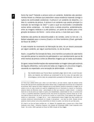 Como faz isso? Tratando a pintura como um acidente. Acidentes são aconteci-
                                             %
                                                                                         mentos felizes ou infelizes que preenchem nossa existência trazendo consigo a
                                                                                         ruptura da continuidade existencial. A pintura é um acidente do desenho, e o
Noronha, Marcio Pizarro. Do FORT-DA da arte ao corpo-obra. [É possível uma estética...




                                                                                         óleo é o acidente da pintura. A pintura é um acidente cujo evento principal é a
                                                                                         invenção da tecnologia do óleo19 e para a qual se enunciarão e encadearão
                                                                                         outras séries acidentais – no modo como o artista encontra, acidentalmente,
                                                                                         entre as imagens médicas e a arte pictórica, um ponto de contato para a ima-
                                                                                         ginação da beleza e do Horror – como vimos acima, o mais belo que o belo.

                                                                                         Acidentes são pontos de descontinuidade e de contato, como no livro de J. G.
                                                                                         Ballard adaptado para o cinema (Crash) e no filme homônimo (Crash, ganhador
                                                                                         do Oscar de 2006).20

                                                                                         A cada instante do movimento da fabricação da obra, há um desvio provocado
                                                                                         por algum acidente, por algum acontecimento, no ato de pintar.

                                                                                         Assim, a superfície fica tomada de fatos. Uma memória cumulativa de cada trecho
                                                                                         nos permite pensar no raciocínio do palimpsesto e num acontecimento que se dá
                                                                                         entre trechos da pintura e entre as diferentes imagens que ali estão acumuladas.

                                                                                         Em geral, essas transformações são representadas na imagem plana pelo acúmulo
                                                                                         de ângulos diferentes, numa soma de todas as imagens em uma única imagem,
                                                                                         causando ao espectador uma sensação de deformidade – o Horror.

                                                                                                     Ces transformations que Francis Bacon souhaitait piéger dans la toile, ce sont les acci-
                                                                                                     dents, ces hasards, ces malheurs qui construisent la vie d’un corp, non pas selon une
                                                                                                     chronologique comme dans les autoportraits successifs de Rembrandt, mais dans l’ur-


                                                                                         19 Pierre Guin (2000) lembra que o óleo é um meio fluido e, por isso mesmo, capaz de produzir outras
                                                                                         formas além das que foram propostas pelo artista. Desse modo, a subjetivação encontra-se com a maquinaria
                                                                                         de produção. Não é apenas da ordem imaginária que se está falando. Quando se apresenta a imagem de um
                                                                                         retrato ou de um corpo humano em pose/no congelamento de um movimento ou mesmo no movimento,
                                                                                         estamos diante de diferentes vistas – perscrutação do olhar que voyeuriza o objeto exterior – e estamos
                                                                                         diante de um ato de pintar que impõe ao sujeito uma maleabilidade, a plasticidade do meio, no contato entre
                                                                                         o meio e a superfície deslizante e operante da tela. Nos termos do psiquismo, estamos diante de um real,
                                                                                         uma volta do real em torno de um nó, que faz ver a outrem ou a outra Coisa. O que aparece não é apenas o
                                                                                         retrato ou o auto-retrato – a imagem de si – mas o deslocamento dessa imagem que deve suportar sua
                                                                                         condição existencial metamorfoseante em direção à decrepitude – uma face da morte. Nesses termos,
                                                                                         podemos mesmo pensar numa certa anamorfose do retrato no quadro, nos termos de que fala Lacan.
                                                                                         20 Crash é um livro de ficção científica de J. G. Ballard. Foi adaptado para o cinema com o título Crash
                                                                                         (traduzido como Crash – Estranhos Prazeres), com direção de Cronenberg (1996). Crash (traduzido como
                                                                                         Crash – No Limite), 2005, ganhador do Oscar de 2006, direção de Paul Haggis.
 