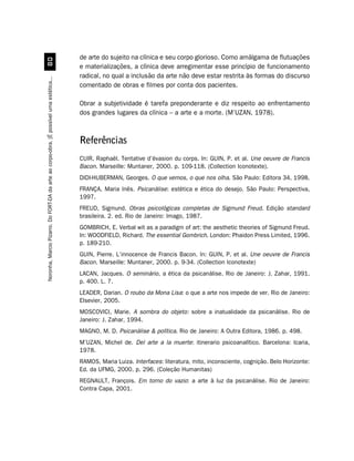 de arte do sujeito na clínica e seu corpo glorioso. Como amálgama de flutuações
                                             
                                                                                         e materializações, a clínica deve arregimentar esse princípio de funcionamento
                                                                                         radical, no qual a inclusão da arte não deve estar restrita às formas do discurso
Noronha, Marcio Pizarro. Do FORT-DA da arte ao corpo-obra. [É possível uma estética...




                                                                                         comentado de obras e filmes por conta dos pacientes.

                                                                                         Obrar a subjetividade é tarefa preponderante e diz respeito ao enfrentamento
                                                                                         dos grandes lugares da clínica – a arte e a morte. (M’UZAN, 1978).



                                                                                         Referências
                                                                                         CUIR, Raphaël. Tentative d’évasion du corps. In: GUIN, P. et al. Une oeuvre de Francis
                                                                                         Bacon. Marseille: Muntaner, 2000. p. 109-118. (Collection Iconotexte).
                                                                                         DIDI-HUBERMAN, Georges. O que vemos, o que nos olha. São Paulo: Editora 34, 1998.
                                                                                         FRANÇA, Maria Inês. Psicanálise: estética e ética do desejo. São Paulo: Perspectiva,
                                                                                         1997.
                                                                                         FREUD, Sigmund. Obras psicológicas completas de Sigmund Freud. Edição standard
                                                                                         brasileira. 2. ed. Rio de Janeiro: Imago, 1987.
                                                                                         GOMBRICH, E. Verbal wit as a paradigm of art: the aesthetic theories of Sigmund Freud.
                                                                                         In: WOODFIELD, Richard. The essential Gombrich. London: Phaidon Press Limited, 1996.
                                                                                         p. 189-210.
                                                                                         GUIN, Pierre. L’innocence de Francis Bacon. In: GUIN, P. et al. Une oeuvre de Francis
                                                                                         Bacon. Marseille: Muntaner, 2000. p. 9-34. (Collection Iconotexte)
                                                                                         LACAN, Jacques. O seminário, a ética da psicanálise. Rio de Janeiro: J. Zahar, 1991.
                                                                                         p. 400. L. 7.
                                                                                         LEADER, Darian. O roubo da Mona Lisa: o que a arte nos impede de ver. Rio de Janeiro:
                                                                                         Elsevier, 2005.
                                                                                         MOSCOVICI, Marie. A sombra do objeto: sobre a inatualidade da psicanálise. Rio de
                                                                                         Janeiro: J. Zahar, 1994.
                                                                                         MAGNO, M. D. Psicanálise  política. Rio de Janeiro: A Outra Editora, 1986. p. 498.
                                                                                         M’UZAN, Michel de. Del arte a la muerte: itinerario psicoanalítico. Barcelona: Icaria,
                                                                                         1978.
                                                                                         RAMOS, Maria Luiza. Interfaces: literatura, mito, inconsciente, cognição. Belo Horizonte:
                                                                                         Ed. da UFMG, 2000. p. 296. (Coleção Humanitas)
                                                                                         REGNAULT, François. Em torno do vazio: a arte à luz da psicanálise. Rio de Janeiro:
                                                                                         Contra Capa, 2001.
 