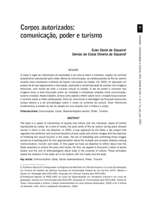 Corpos autorizados:
comunicação, poder e turismo




                                                                                                            Conexão – Comunicação e Cultura, UCS, Caxias do Sul, v. 6, n. 11, jan./jun. 2007
                                                               Euler David de Siqueira1
                                                   Denise da Costa Oliveira de Siqueira2



                                               RESUMO
O corpo é lugar de intervenção da sociedade e da cultura sobre o indivíduo, espaço de controle
amplamente reproduzido pela mídia. Meios de comunicação, os cartões-postais do Rio de Janeiro
durante anos mostraram mulheres de biquíni nas praias da cidade. Em 2005, foi aprovado um
projeto de lei que regulamenta a veiculação, exposição e comercialização de postais com imagens
femininas, com intuito de inibir o turismo sexual no estado. O ato de proibir e controlar tais
imagens levou a esta discussão sobre as múltiplas e complexas relações entre comunicação,
turismo e estado. Neste trabalho, temos como objetivo refletir sobre como o Estado busca exercer
o controle sobre a mídia cartão-postal. Para tal, recorremos à abordagem de Foucault acerca dos
corpos dóceis e a de antropólogos sobre o corpo no universo da cultura. Esse referencial
fundamentou a análise do ato do estado em sua relação com a mídia e o corpo.
Palavras-chave: Comunicação. Corpo. Representações sociais. Poder. Turismo.

                                              ABSTRACT
The body is a space of intervention of society and culture over the individual, space of control
reproducted by media. As a kind of media, the post cards of Rio de Janeiro during years showed
women in bikini in the city beaches. In 2005, it was approved by the State a law project that
regulates the exhibition and commercialization of post cards with women images with the objective
of inhibiting the sexual tourism in the state. The act of forbidding and controlling those images
served as a starting point for this argumentation about the multiple and complex relations among
communication, tourism and state. In this paper we have as objective to reflect about how the
State searches to control the post card media. For this, we appeal to Foucault’s notion of docile
bodies and the one of anthropologists about body in the universe of culture. These principles
based the analysis of the state act in its relation with the media and the body.
Key words: Communication. Body. Social representations. Power. Tourism.


1 Professor Adjunto III e Pesquisador no Programa de Mestrado em Ciências Sociais e no curso de Graduação
em Turismo do Instituto de Ciências Humanas da Universidade Federal de Juiz de Fora (UFJF). Mestre e
Doutor em Sociologia pela IFCS/UFRJ. Graduado em Ciências Sociais pela IFCH/UERJ.
2 Professora Adjunta na PPGC/UERJ no curso de Especialização em Jornalismo Cultural e em curso de
graduação. Doutora em Comunicação pela ECA/USP. Graduada em Comunicação pela IFCS/UERJ. Autora de
Corpo, comunicação e cultura: a dança contemporânea em cena (Autores Associados, 2006) e de A ciência
na televisão: mito, ritual e espetáculo (Annablume, 1999).
 
