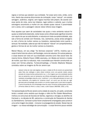 regras e normas que atestem sua civilidade. Tal corpo seria visto, então, como




                                                                                                          !
livre, liberto das amarras ético-morais da civilização, corpo “natural”, em estado
selvagem, autêntico, original, sem regras inscritas nele próprio. De acordo com




                                                                                                        Conexão – Comunicação e Cultura, UCS, Caxias do Sul, v. 6, n. 11, jan./jun. 2007
esse ponto de vista, seria nos trópicos, lugar exótico e caliente, que o turista
estrangeiro encontraria a mulher em seu estado quase natural. A proximidade
com a praia, com a paisagem natural, talvez reforce essa imagem.

Para aqueles que saem de sociedades nas quais o meio ambiente natural foi
quase ou totalmente destruído, visitar locais como o Brasil pode significar encontro
com aquilo de que se está distante: a natureza em toda sua potencialidade, seja
sob a forma do contato com florestas, rios, cachoeiras, praias ainda selvagens
ou sob a forma da mulher carioca ou brasileira, representada como quente e
sensual. Na realidade, sabe-se que não há nada de “natural” em comportamentos,
gestos e formas de ser da mulher carioca ou brasileira.

Marcel Mauss, em seu artigo “As técnicas corporais” (1974), mostrou que o
corpo é tanto fruto da cultura, da Psicologia, como da natureza. Em outras palavras,
o corpo deveria ser visto em sua totalidade concreta como fato social total. Da
mesma forma, Gilberto Freyre (1986) assinalou, em Modos de homem e modas
de mulher, que não é a natureza, mas a sociedade que intervém construindo um
corpo com formas próprias. Turista-antropólogo, o francês Stéphane Malysse
constatou sobre as imagens do Rio de Janeiro que

         estavam antes de mais nada ligadas ao corpo: a cidade do Rio de Janeiro era apresentada
         pelas fotos dos catálogos e pelos vídeos turísticos como uma grande cidade praiana
         povoada de corpos bonitos praticamente nus. [...] As imagens que uma sociedade escolhe
         para se apresentar, para se representar aos olhares estrangeiros, geralmente exibem uma
         realidade antropológica descrita como “autêntica” e uma visão generalizada do local e de
         seus habitantes, uma espécie de “consenso visual”, em suma, que não deve ser negli-
         genciado pela antropologia, pois constitui um convite a passar para o outro lado do espelho,
         o ponto de partida de uma antropologia visual do corpo. Primeiros cartões-postais do Brasil,
         primeiras visões do inferno: o corpo, o sexo, o calor tropical. (MALYSSE, 2002, p. 81).


Tal representação do Rio de Janeiro como cidade do corpo foi, em parte, construída
tendo o estado como avalista que divulgou a idéia do Rio Cidade Maravilhosa,
instituiu os concursos de Escolas de Samba, organizou e divulgou os desfiles de
Carnaval e, na década de 80, patrocinou a construção da Passarela do Samba
ou Sambódromo. Carnaval e praia foram amplamente empregados para construir
uma certa imagem da cidade – inclusive na propaganda do estado. Nesse tipo de
imagem – ou nessa estratégia de comunicação – o corpo feminino pouco vestido
 
